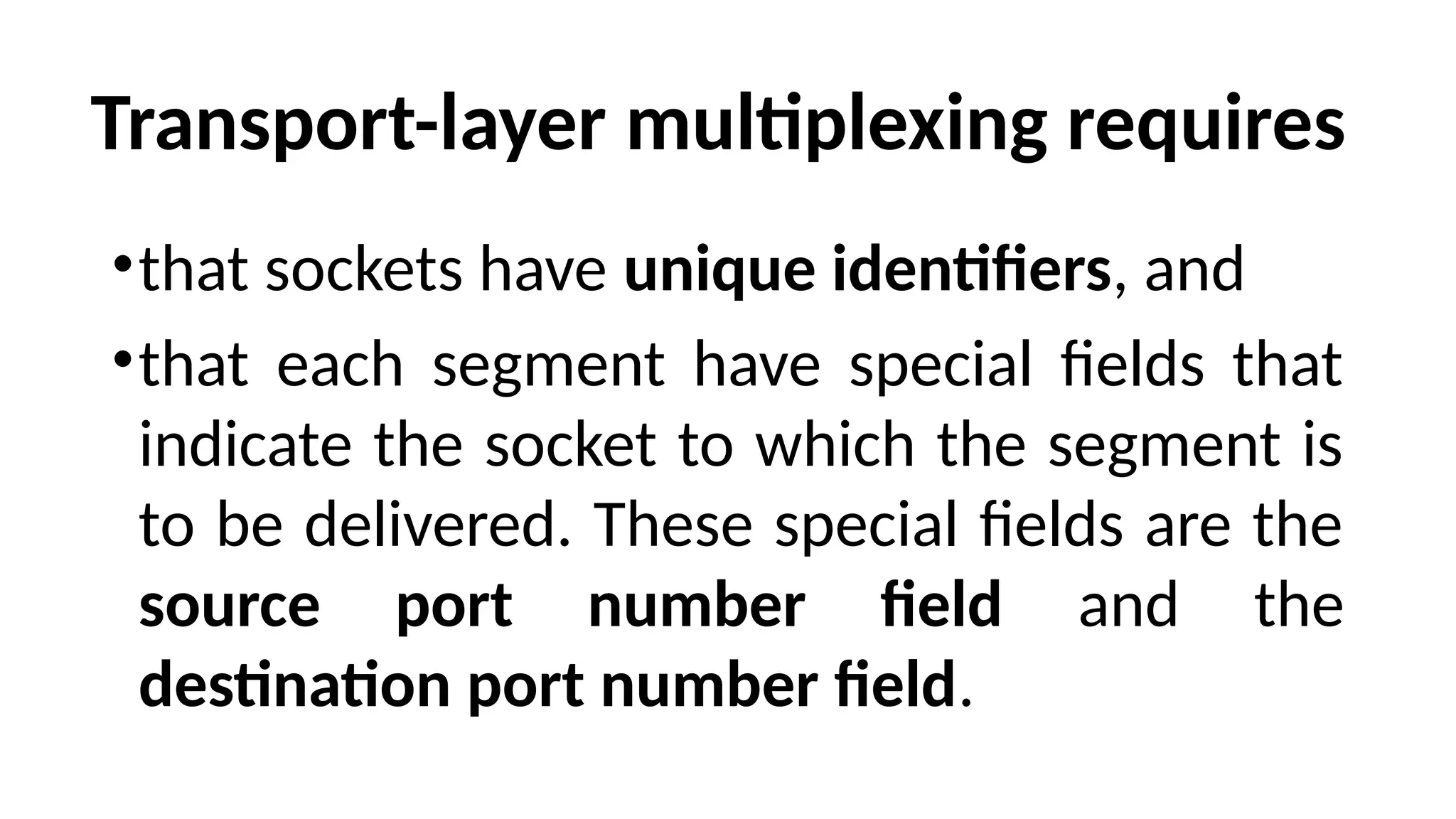 Transport-layer multiplexing requires
•that sockets have unique identifiers, and
•that each segment have special fields that
indicate the socket to which the segment is
to be delivered. These special fields are the
source port number field and the
destination port number field.
 