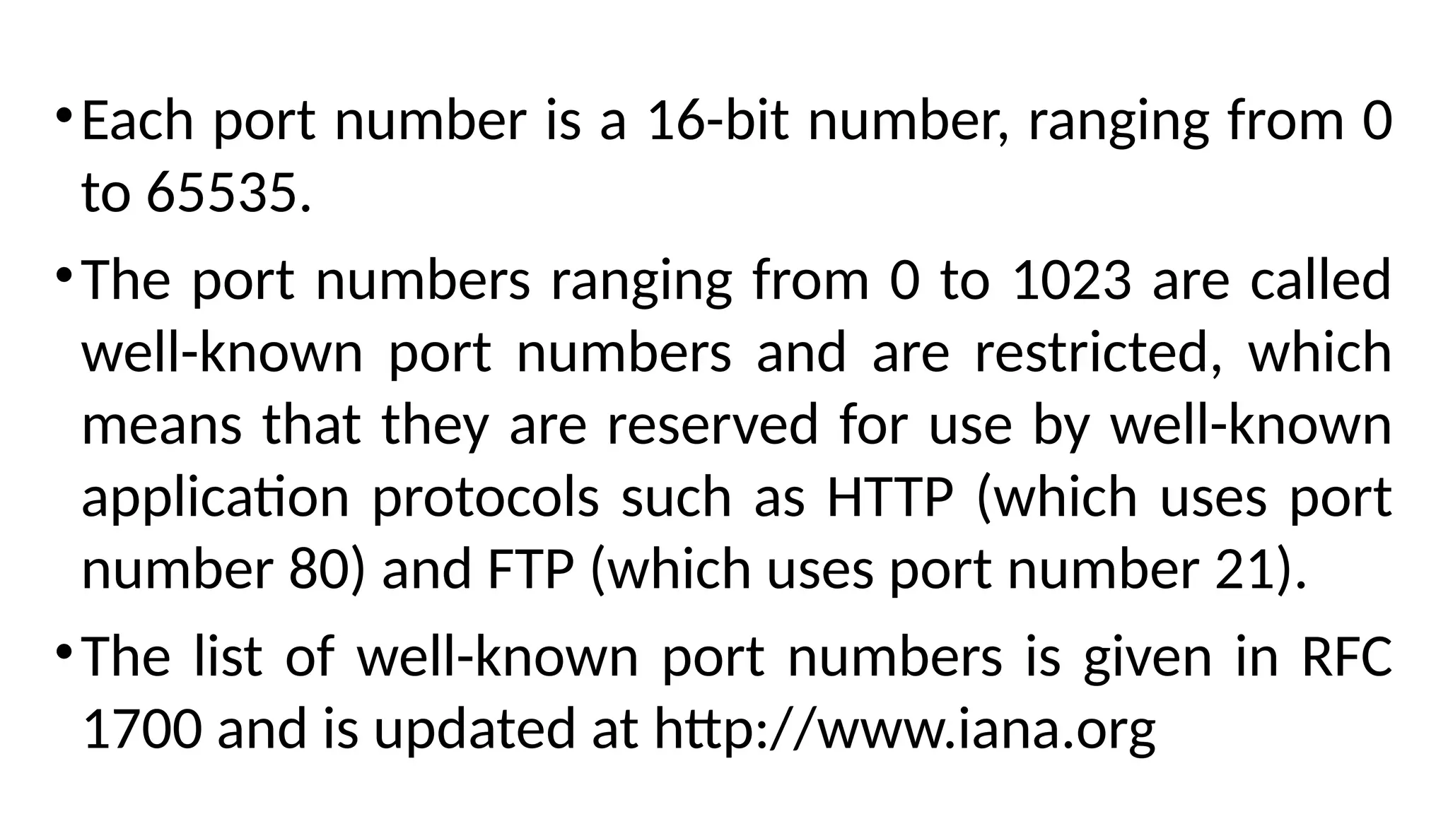 •Each port number is a 16-bit number, ranging from 0
to 65535.
•The port numbers ranging from 0 to 1023 are called
well-known port numbers and are restricted, which
means that they are reserved for use by well-known
application protocols such as HTTP (which uses port
number 80) and FTP (which uses port number 21).
•The list of well-known port numbers is given in RFC
1700 and is updated at http://www.iana.org
 
