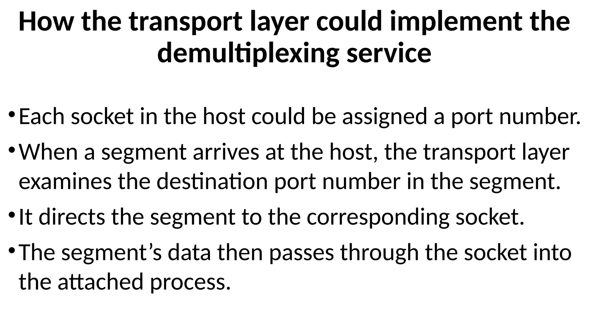 How the transport layer could implement the
demultiplexing service
•Each socket in the host could be assigned a port number.
•When a segment arrives at the host, the transport layer
examines the destination port number in the segment.
•It directs the segment to the corresponding socket.
•The segment’s data then passes through the socket into
the attached process.
 