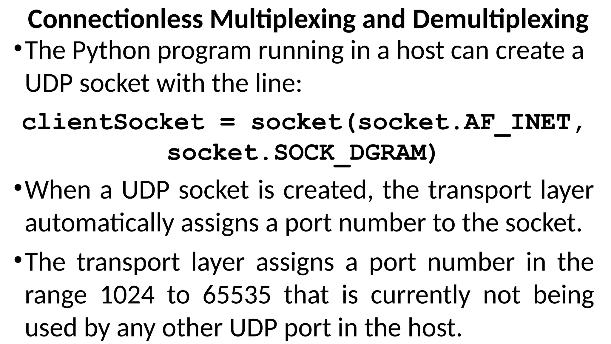 Connectionless Multiplexing and Demultiplexing
•The Python program running in a host can create a
UDP socket with the line:
clientSocket = socket(socket.AF_INET,
socket.SOCK_DGRAM)
•When a UDP socket is created, the transport layer
automatically assigns a port number to the socket.
•The transport layer assigns a port number in the
range 1024 to 65535 that is currently not being
used by any other UDP port in the host.
 