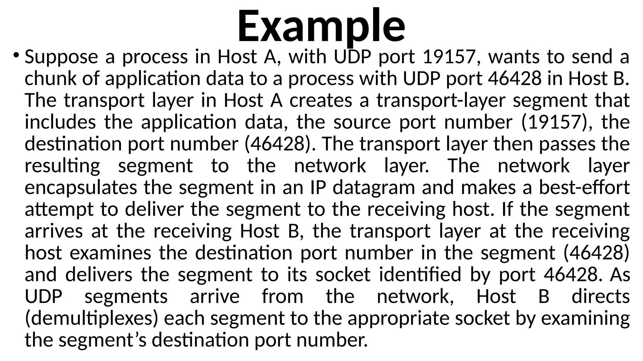 Example
• Suppose a process in Host A, with UDP port 19157, wants to send a
chunk of application data to a process with UDP port 46428 in Host B.
The transport layer in Host A creates a transport-layer segment that
includes the application data, the source port number (19157), the
destination port number (46428). The transport layer then passes the
resulting segment to the network layer. The network layer
encapsulates the segment in an IP datagram and makes a best-effort
attempt to deliver the segment to the receiving host. If the segment
arrives at the receiving Host B, the transport layer at the receiving
host examines the destination port number in the segment (46428)
and delivers the segment to its socket identified by port 46428. As
UDP segments arrive from the network, Host B directs
(demultiplexes) each segment to the appropriate socket by examining
the segment’s destination port number.
 