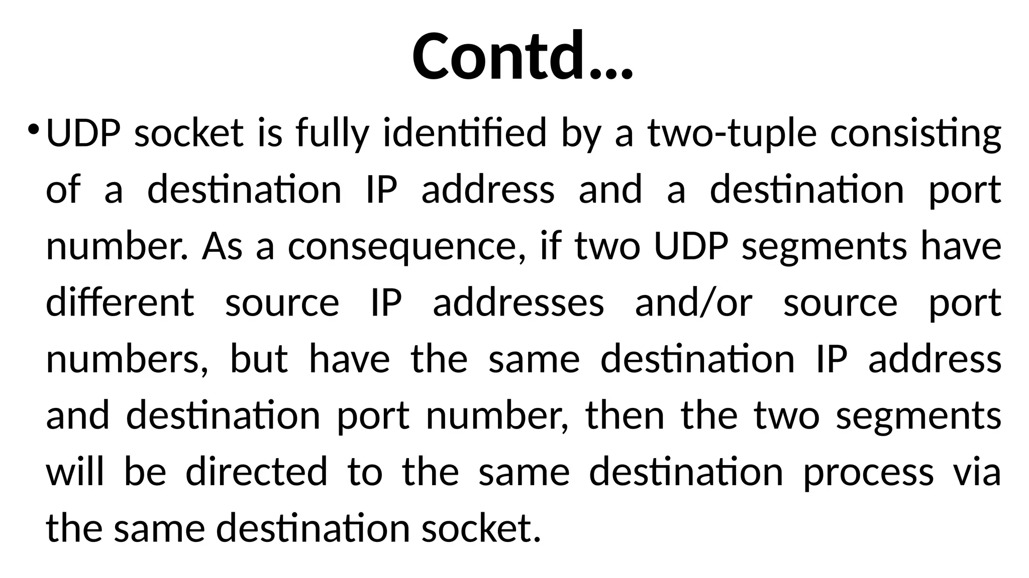 Contd…
•UDP socket is fully identified by a two-tuple consisting
of a destination IP address and a destination port
number. As a consequence, if two UDP segments have
different source IP addresses and/or source port
numbers, but have the same destination IP address
and destination port number, then the two segments
will be directed to the same destination process via
the same destination socket.
 