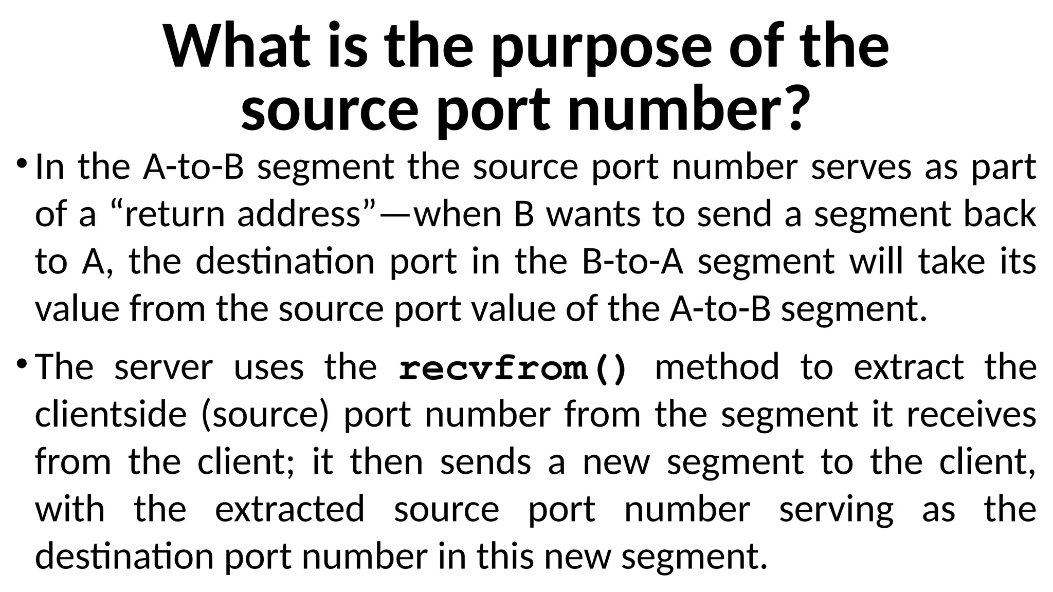 What is the purpose of the
source port number?
•In the A-to-B segment the source port number serves as part
of a “return address”—when B wants to send a segment back
to A, the destination port in the B-to-A segment will take its
value from the source port value of the A-to-B segment.
•The server uses the recvfrom() method to extract the
clientside (source) port number from the segment it receives
from the client; it then sends a new segment to the client,
with the extracted source port number serving as the
destination port number in this new segment.
 