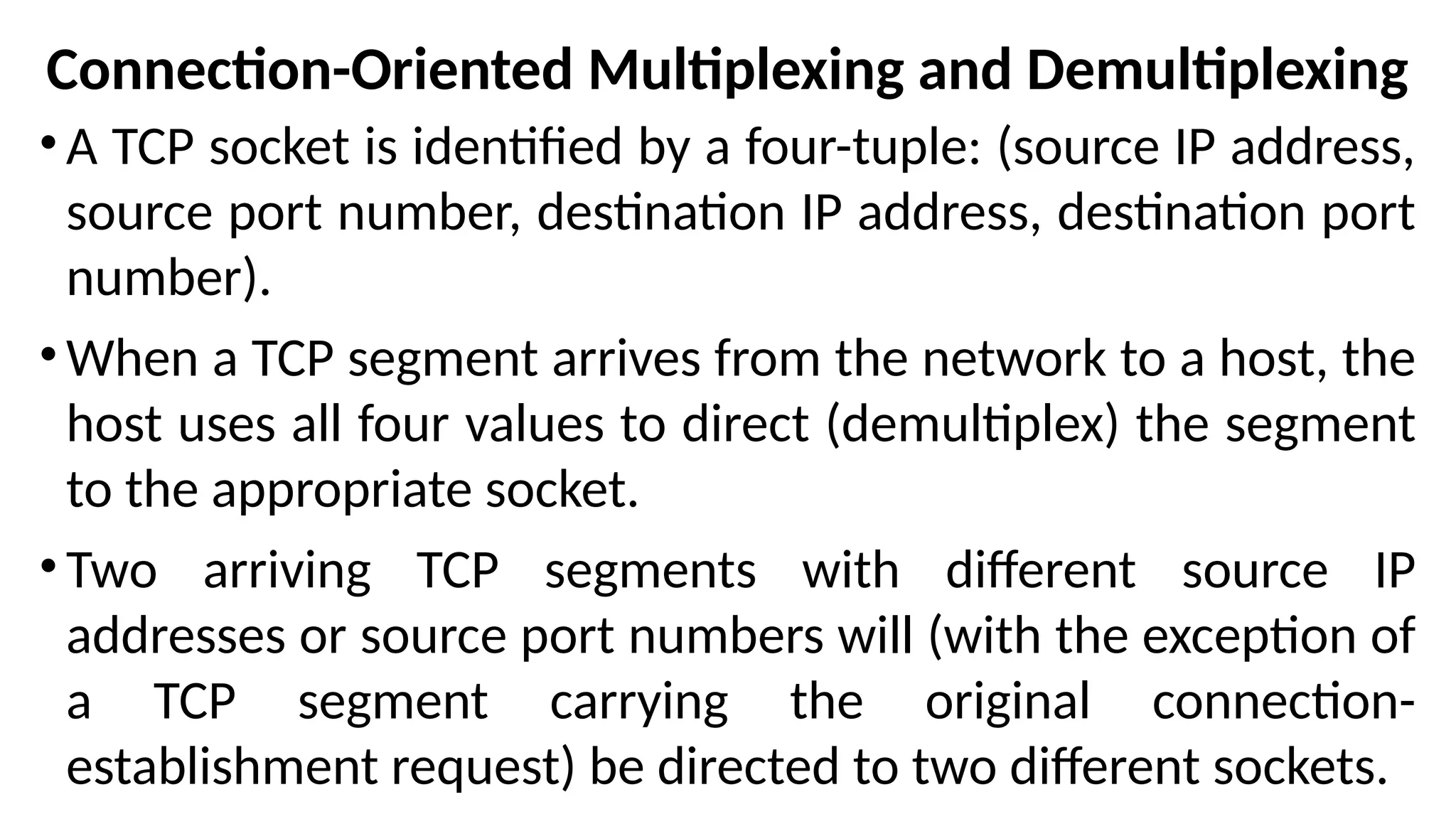 Connection-Oriented Multiplexing and Demultiplexing
•A TCP socket is identified by a four-tuple: (source IP address,
source port number, destination IP address, destination port
number).
•When a TCP segment arrives from the network to a host, the
host uses all four values to direct (demultiplex) the segment
to the appropriate socket.
•Two arriving TCP segments with different source IP
addresses or source port numbers will (with the exception of
a TCP segment carrying the original connection-
establishment request) be directed to two different sockets.
 