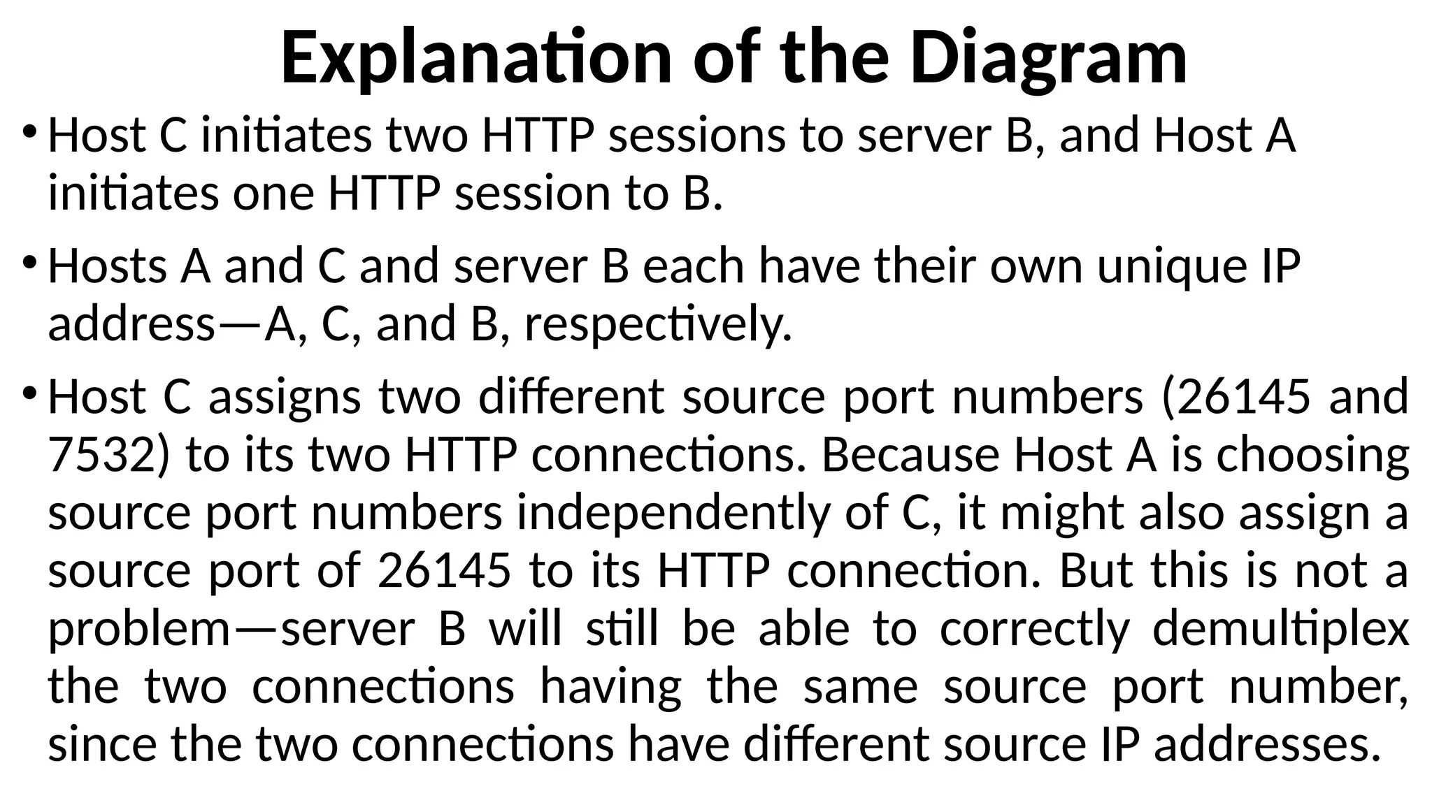 Explanation of the Diagram
•Host C initiates two HTTP sessions to server B, and Host A
initiates one HTTP session to B.
•Hosts A and C and server B each have their own unique IP
address—A, C, and B, respectively.
•Host C assigns two different source port numbers (26145 and
7532) to its two HTTP connections. Because Host A is choosing
source port numbers independently of C, it might also assign a
source port of 26145 to its HTTP connection. But this is not a
problem—server B will still be able to correctly demultiplex
the two connections having the same source port number,
since the two connections have different source IP addresses.
 