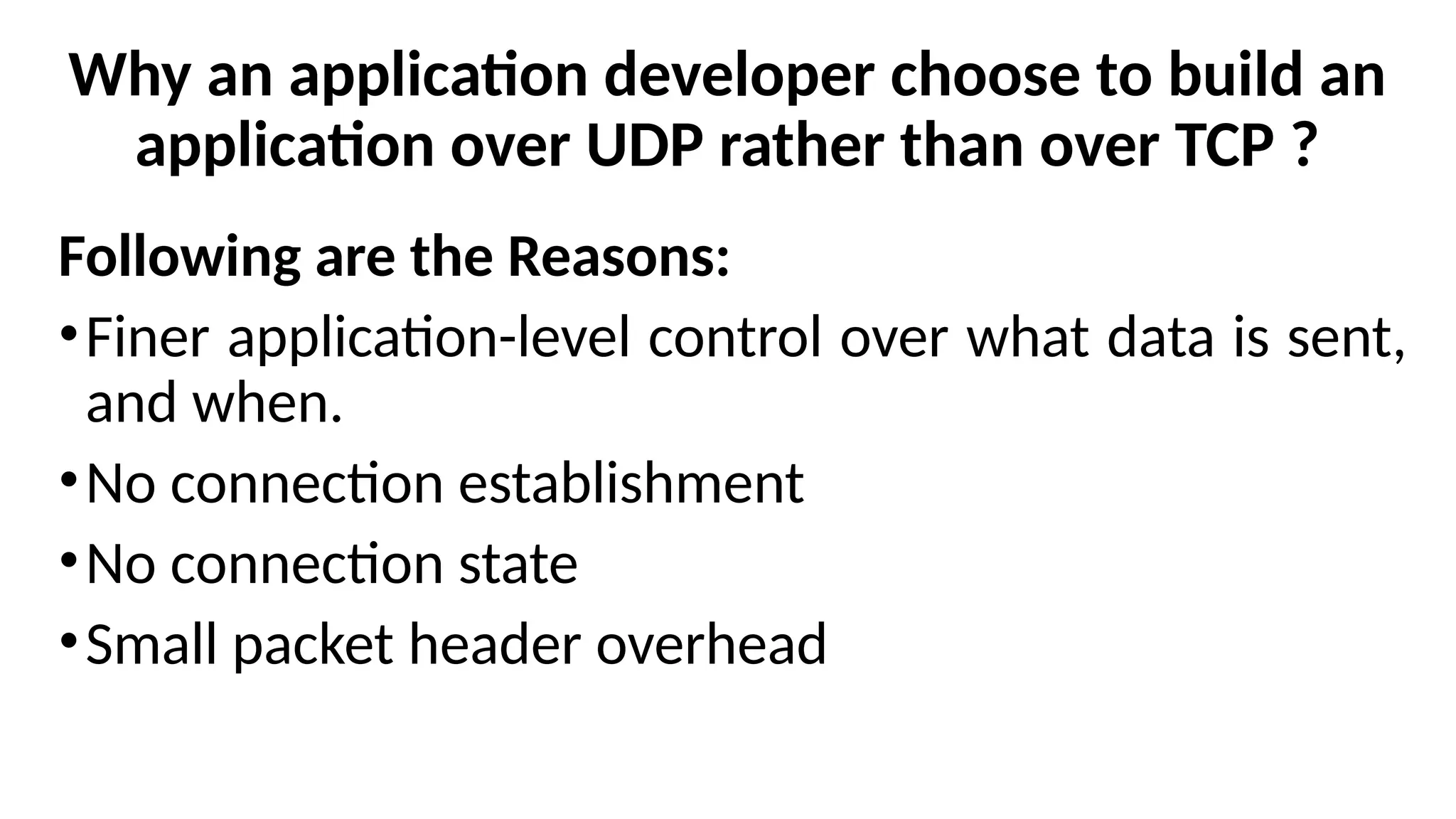 Why an application developer choose to build an
application over UDP rather than over TCP ?
Following are the Reasons:
•Finer application-level control over what data is sent,
and when.
•No connection establishment
•No connection state
•Small packet header overhead
 