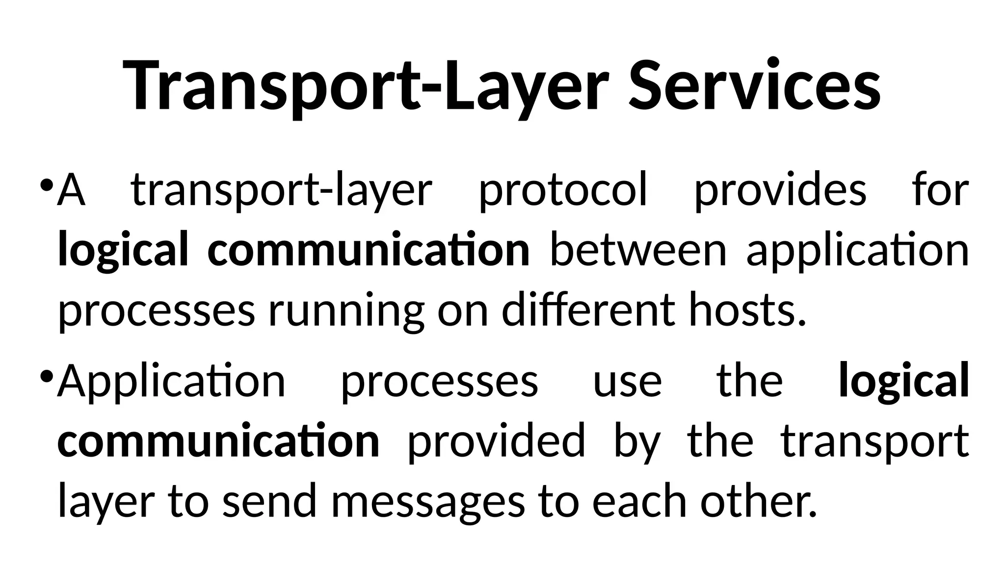 Transport-Layer Services
•A transport-layer protocol provides for
logical communication between application
processes running on different hosts.
•Application processes use the logical
communication provided by the transport
layer to send messages to each other.
 