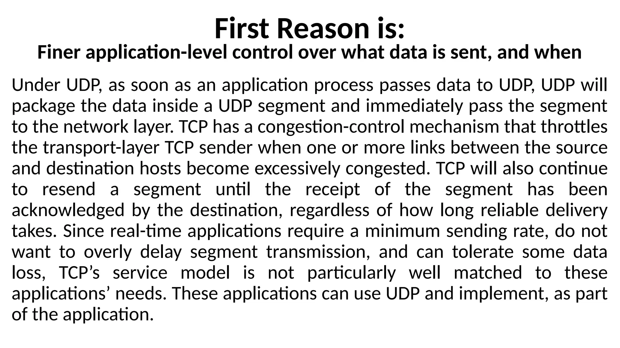 First Reason is:
Finer application-level control over what data is sent, and when
Under UDP, as soon as an application process passes data to UDP, UDP will
package the data inside a UDP segment and immediately pass the segment
to the network layer. TCP has a congestion-control mechanism that throttles
the transport-layer TCP sender when one or more links between the source
and destination hosts become excessively congested. TCP will also continue
to resend a segment until the receipt of the segment has been
acknowledged by the destination, regardless of how long reliable delivery
takes. Since real-time applications require a minimum sending rate, do not
want to overly delay segment transmission, and can tolerate some data
loss, TCP’s service model is not particularly well matched to these
applications’ needs. These applications can use UDP and implement, as part
of the application.
 
