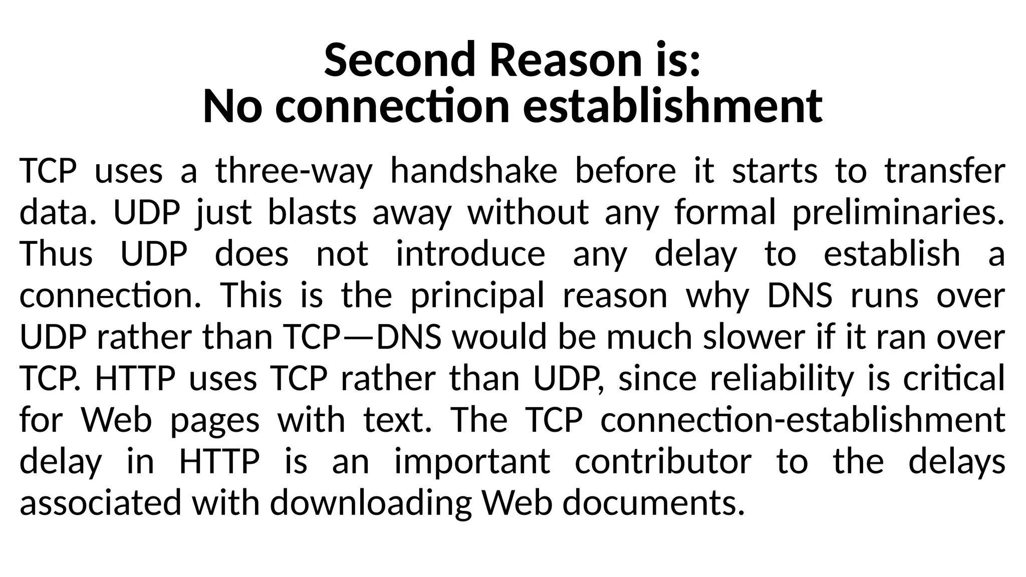 Second Reason is:
No connection establishment
TCP uses a three-way handshake before it starts to transfer
data. UDP just blasts away without any formal preliminaries.
Thus UDP does not introduce any delay to establish a
connection. This is the principal reason why DNS runs over
UDP rather than TCP—DNS would be much slower if it ran over
TCP. HTTP uses TCP rather than UDP, since reliability is critical
for Web pages with text. The TCP connection-establishment
delay in HTTP is an important contributor to the delays
associated with downloading Web documents.
 