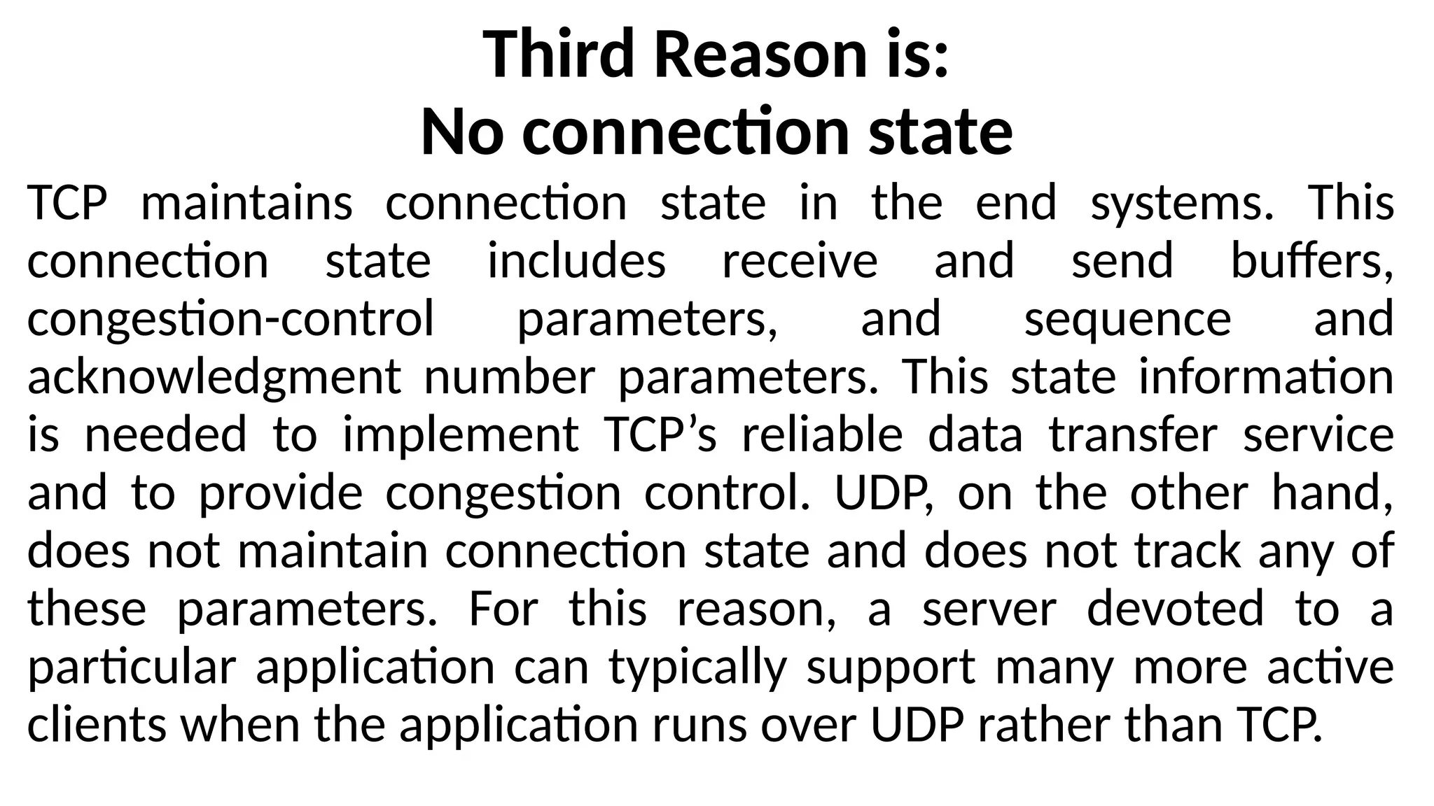Third Reason is:
No connection state
TCP maintains connection state in the end systems. This
connection state includes receive and send buffers,
congestion-control parameters, and sequence and
acknowledgment number parameters. This state information
is needed to implement TCP’s reliable data transfer service
and to provide congestion control. UDP, on the other hand,
does not maintain connection state and does not track any of
these parameters. For this reason, a server devoted to a
particular application can typically support many more active
clients when the application runs over UDP rather than TCP.
 