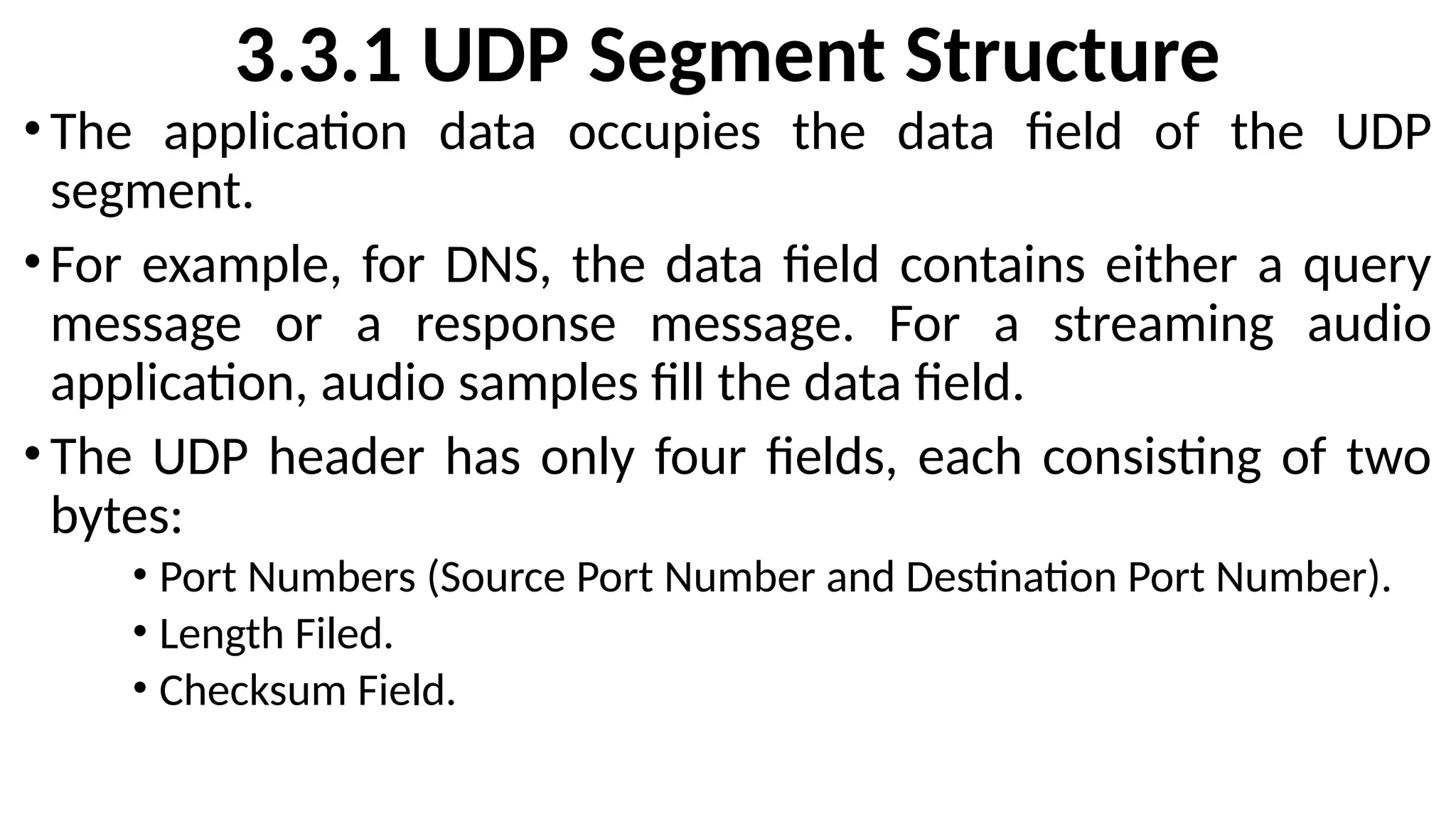 3.3.1 UDP Segment Structure
•The application data occupies the data field of the UDP
segment.
•For example, for DNS, the data field contains either a query
message or a response message. For a streaming audio
application, audio samples fill the data field.
•The UDP header has only four fields, each consisting of two
bytes:
• Port Numbers (Source Port Number and Destination Port Number).
• Length Filed.
• Checksum Field.
 