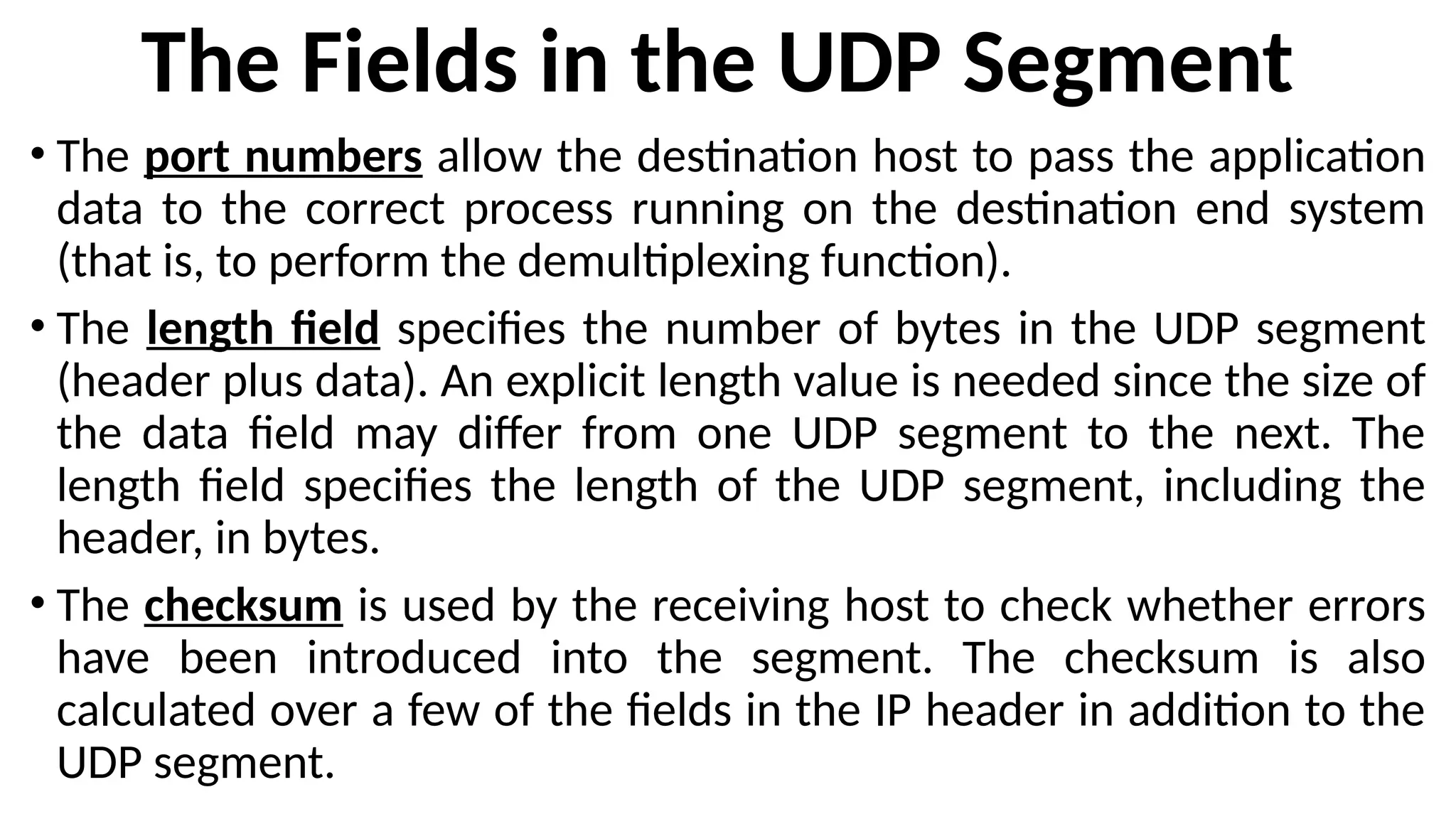 The Fields in the UDP Segment
• The port numbers allow the destination host to pass the application
data to the correct process running on the destination end system
(that is, to perform the demultiplexing function).
• The length field specifies the number of bytes in the UDP segment
(header plus data). An explicit length value is needed since the size of
the data field may differ from one UDP segment to the next. The
length field specifies the length of the UDP segment, including the
header, in bytes.
• The checksum is used by the receiving host to check whether errors
have been introduced into the segment. The checksum is also
calculated over a few of the fields in the IP header in addition to the
UDP segment.
 
