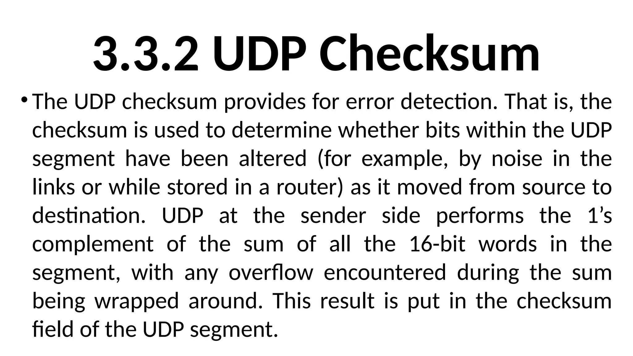3.3.2 UDP Checksum
•The UDP checksum provides for error detection. That is, the
checksum is used to determine whether bits within the UDP
segment have been altered (for example, by noise in the
links or while stored in a router) as it moved from source to
destination. UDP at the sender side performs the 1’s
complement of the sum of all the 16-bit words in the
segment, with any overflow encountered during the sum
being wrapped around. This result is put in the checksum
field of the UDP segment.
 