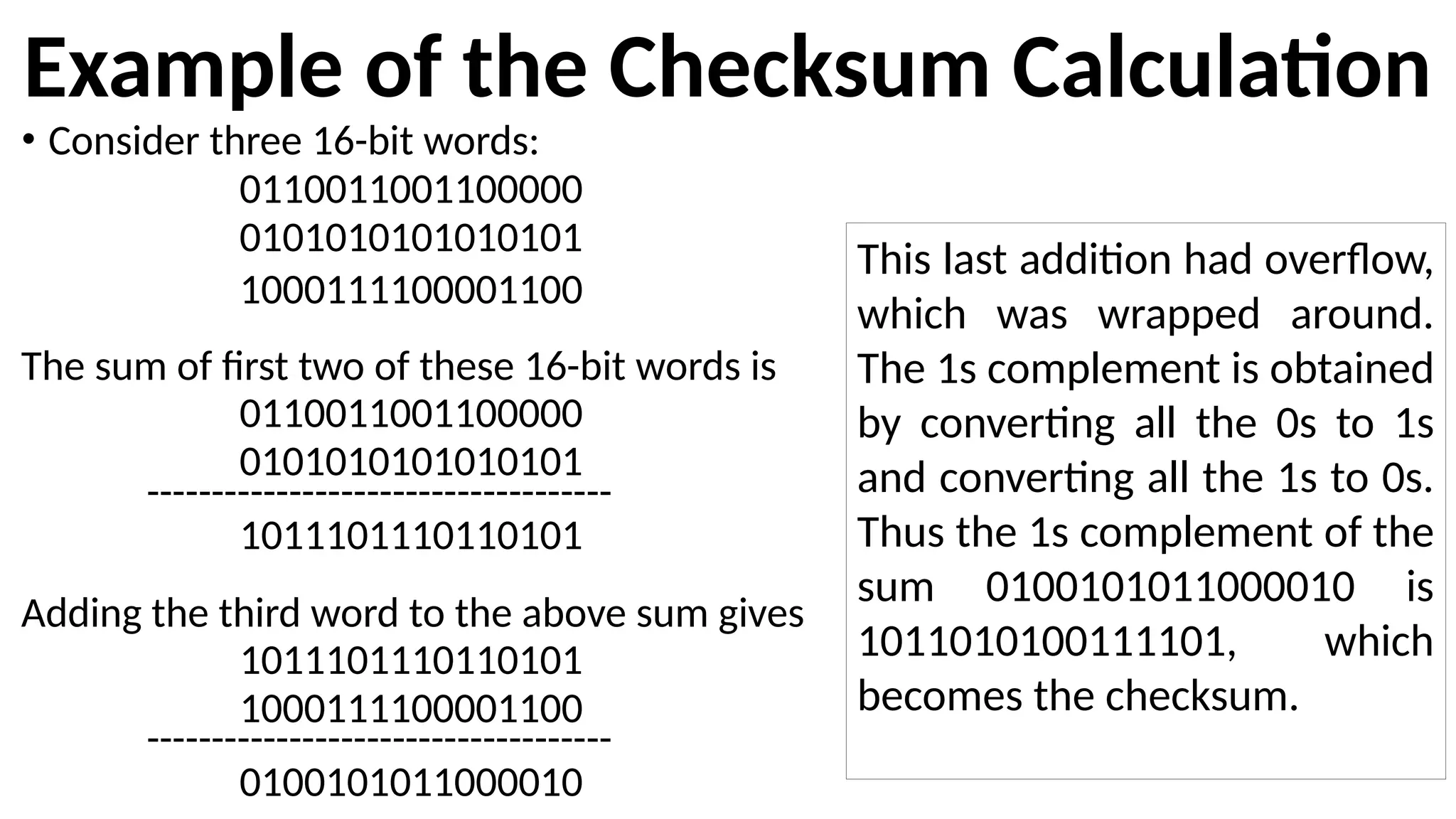 Example of the Checksum Calculation
• Consider three 16-bit words:
0110011001100000
0101010101010101
1000111100001100
The sum of first two of these 16-bit words is
0110011001100000
0101010101010101
------------------------------------
1011101110110101
Adding the third word to the above sum gives
1011101110110101
1000111100001100
------------------------------------
0100101011000010
This last addition had overflow,
which was wrapped around.
The 1s complement is obtained
by converting all the 0s to 1s
and converting all the 1s to 0s.
Thus the 1s complement of the
sum 0100101011000010 is
1011010100111101, which
becomes the checksum.
 