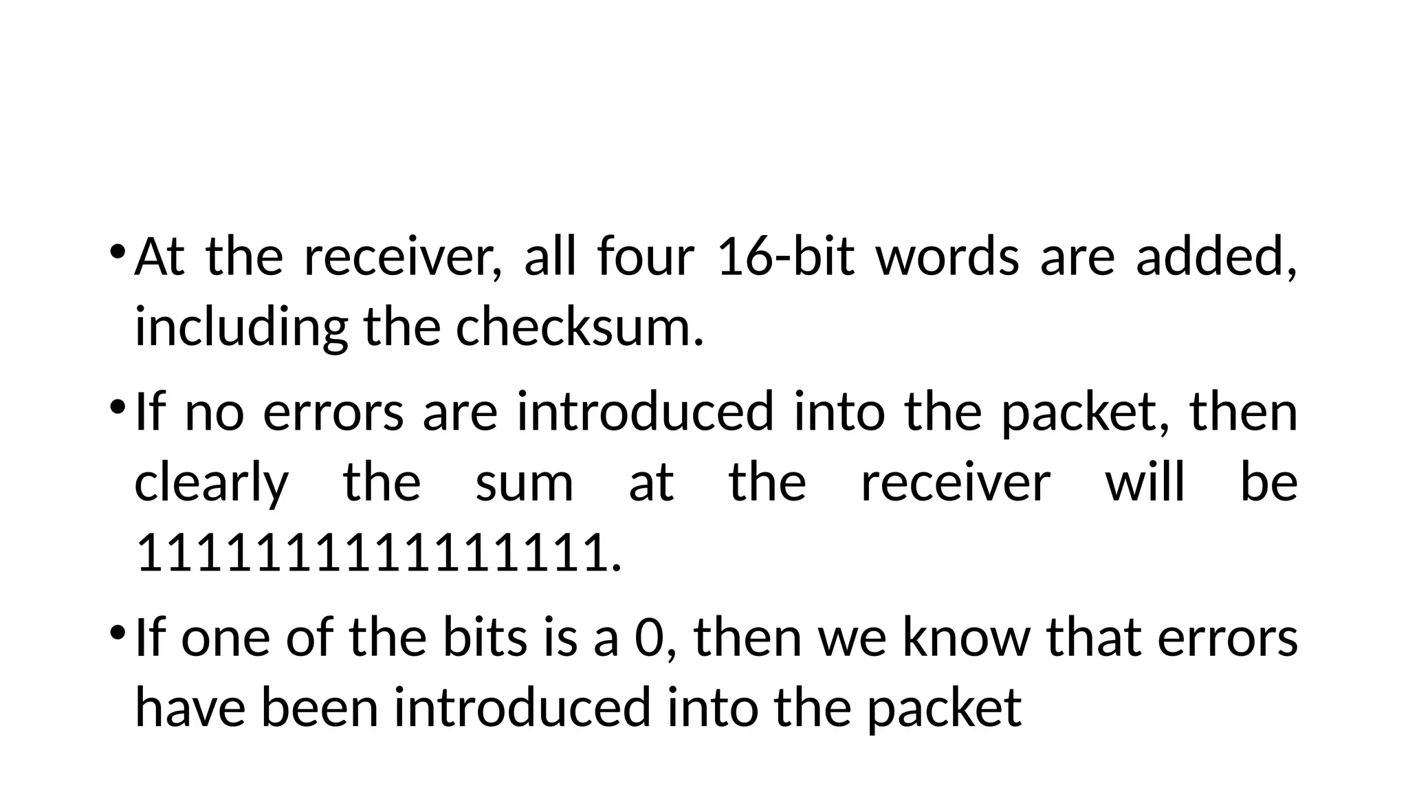 •At the receiver, all four 16-bit words are added,
including the checksum.
•If no errors are introduced into the packet, then
clearly the sum at the receiver will be
1111111111111111.
•If one of the bits is a 0, then we know that errors
have been introduced into the packet
 