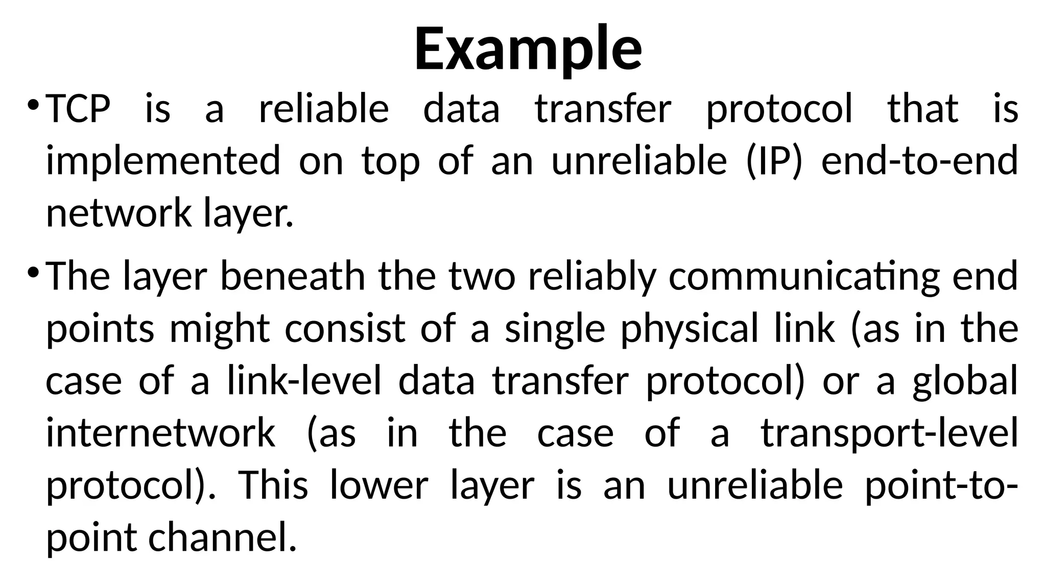 Example
•TCP is a reliable data transfer protocol that is
implemented on top of an unreliable (IP) end-to-end
network layer.
•The layer beneath the two reliably communicating end
points might consist of a single physical link (as in the
case of a link-level data transfer protocol) or a global
internetwork (as in the case of a transport-level
protocol). This lower layer is an unreliable point-to-
point channel.
 