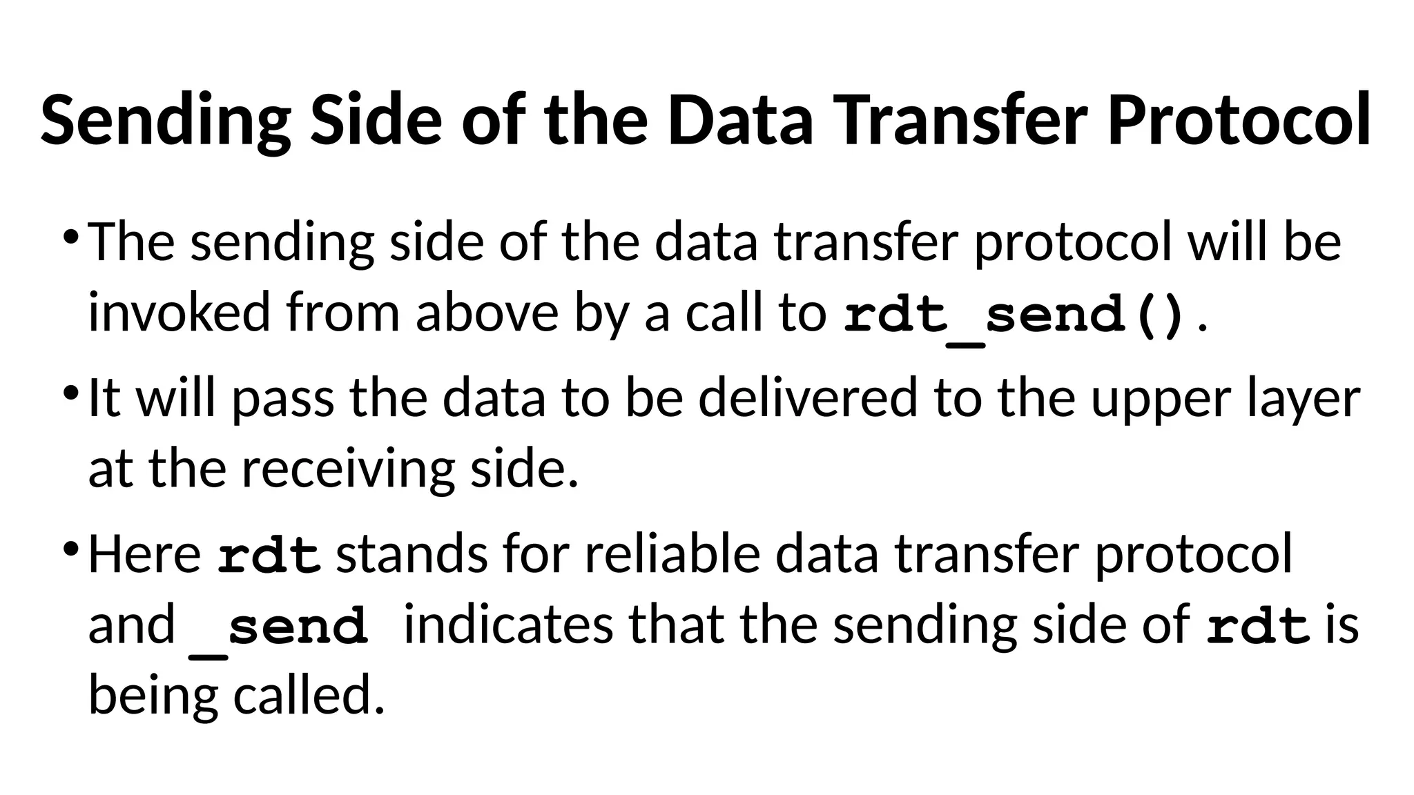 Sending Side of the Data Transfer Protocol
•The sending side of the data transfer protocol will be
invoked from above by a call to rdt_send().
•It will pass the data to be delivered to the upper layer
at the receiving side.
•Here rdt stands for reliable data transfer protocol
and _send indicates that the sending side of rdt is
being called.
 