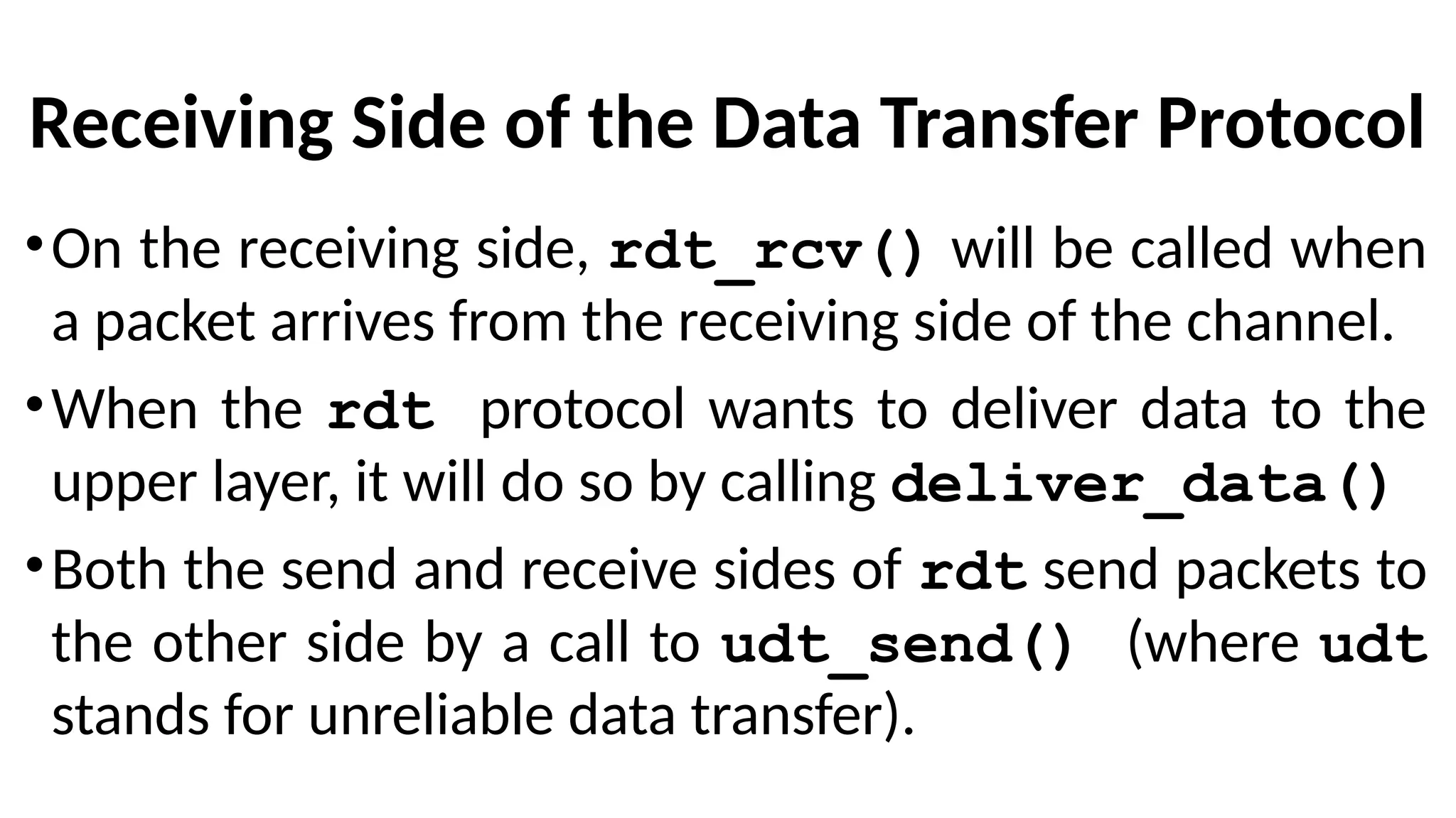 Receiving Side of the Data Transfer Protocol
•On the receiving side, rdt_rcv() will be called when
a packet arrives from the receiving side of the channel.
•When the rdt protocol wants to deliver data to the
upper layer, it will do so by calling deliver_data()
•Both the send and receive sides of rdt send packets to
the other side by a call to udt_send() (where udt
stands for unreliable data transfer).
 