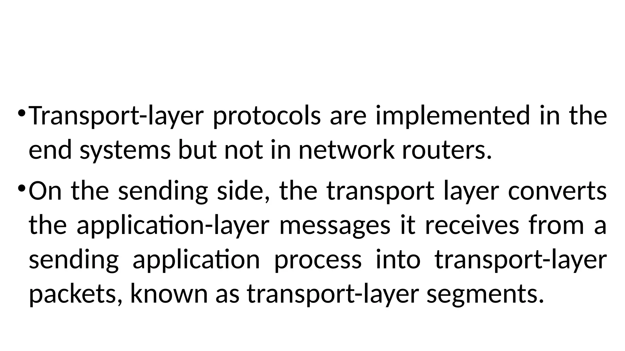 •Transport-layer protocols are implemented in the
end systems but not in network routers.
•On the sending side, the transport layer converts
the application-layer messages it receives from a
sending application process into transport-layer
packets, known as transport-layer segments.
 