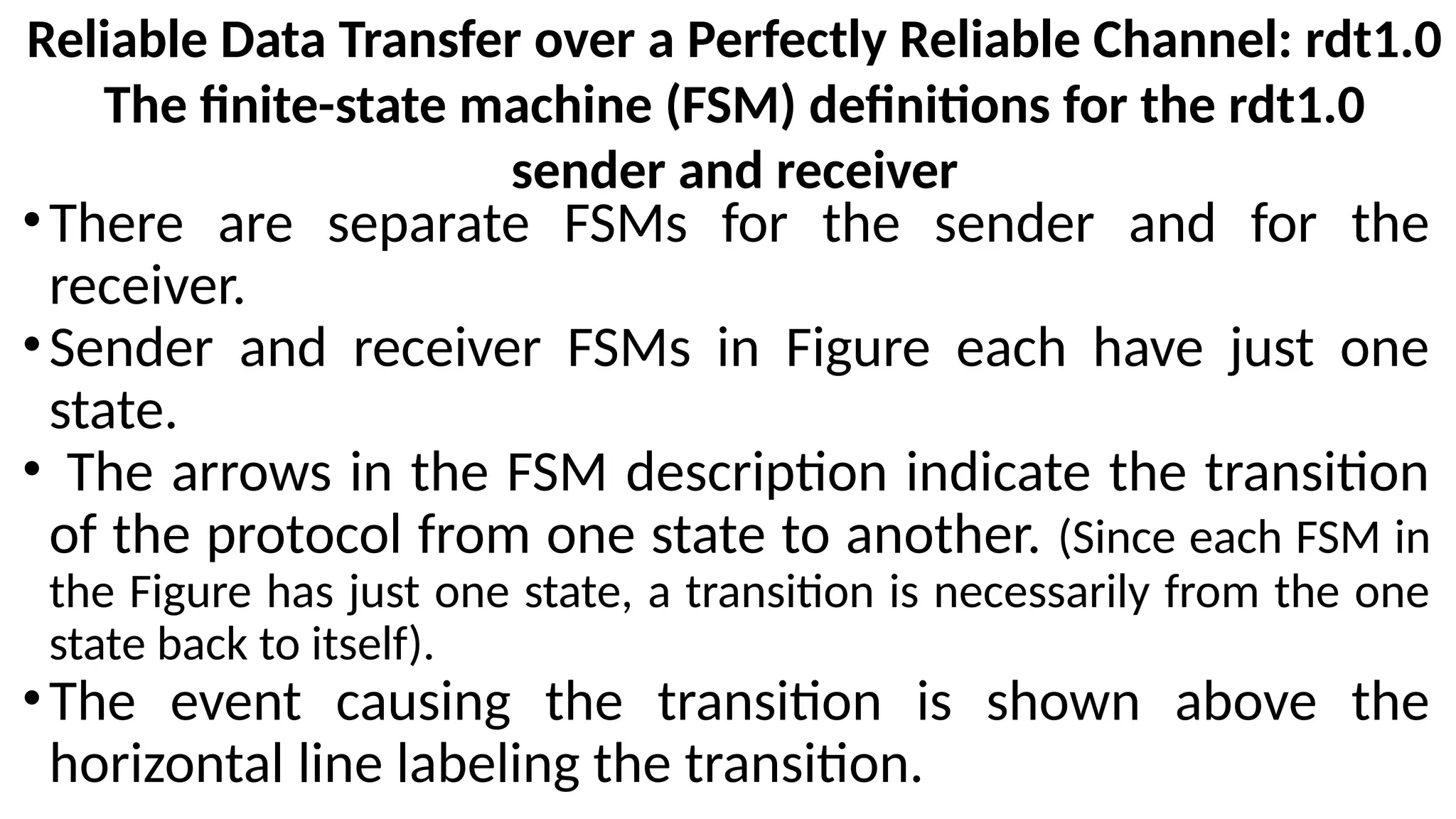 Reliable Data Transfer over a Perfectly Reliable Channel: rdt1.0
The finite-state machine (FSM) definitions for the rdt1.0
sender and receiver
•There are separate FSMs for the sender and for the
receiver.
•Sender and receiver FSMs in Figure each have just one
state.
• The arrows in the FSM description indicate the transition
of the protocol from one state to another. (Since each FSM in
the Figure has just one state, a transition is necessarily from the one
state back to itself).
•The event causing the transition is shown above the
horizontal line labeling the transition.
 