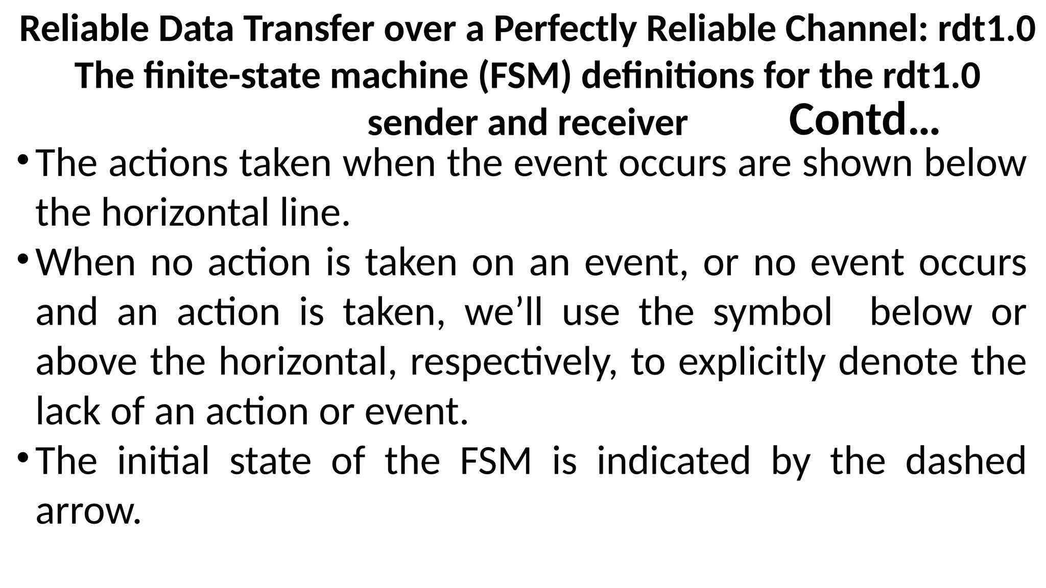 Reliable Data Transfer over a Perfectly Reliable Channel: rdt1.0
The finite-state machine (FSM) definitions for the rdt1.0
sender and receiver
•The actions taken when the event occurs are shown below
the horizontal line.
•When no action is taken on an event, or no event occurs
and an action is taken, we’ll use the symbol below or
above the horizontal, respectively, to explicitly denote the
lack of an action or event.
•The initial state of the FSM is indicated by the dashed
arrow.
Contd…
 