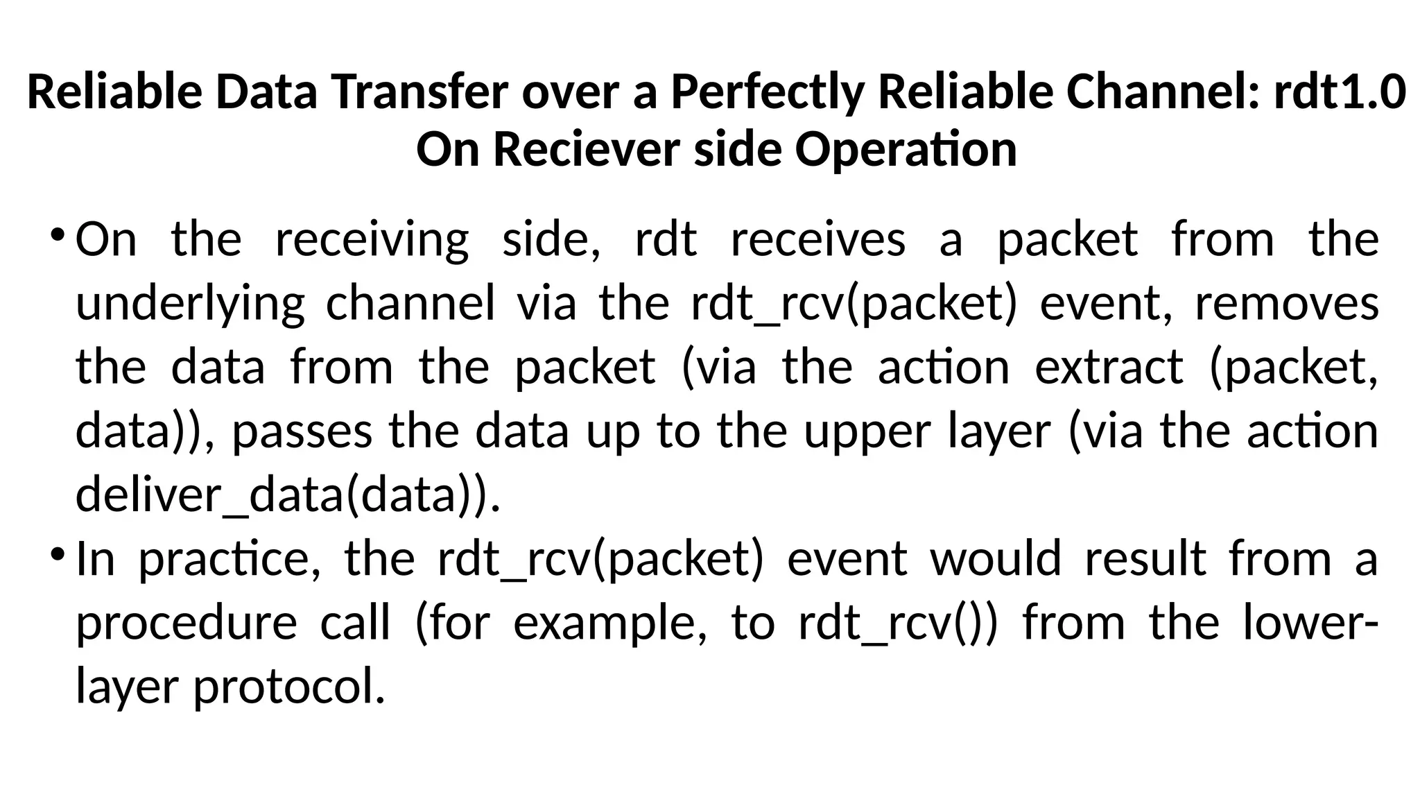 Reliable Data Transfer over a Perfectly Reliable Channel: rdt1.0
On Reciever side Operation
•On the receiving side, rdt receives a packet from the
underlying channel via the rdt_rcv(packet) event, removes
the data from the packet (via the action extract (packet,
data)), passes the data up to the upper layer (via the action
deliver_data(data)).
•In practice, the rdt_rcv(packet) event would result from a
procedure call (for example, to rdt_rcv()) from the lower-
layer protocol.
 