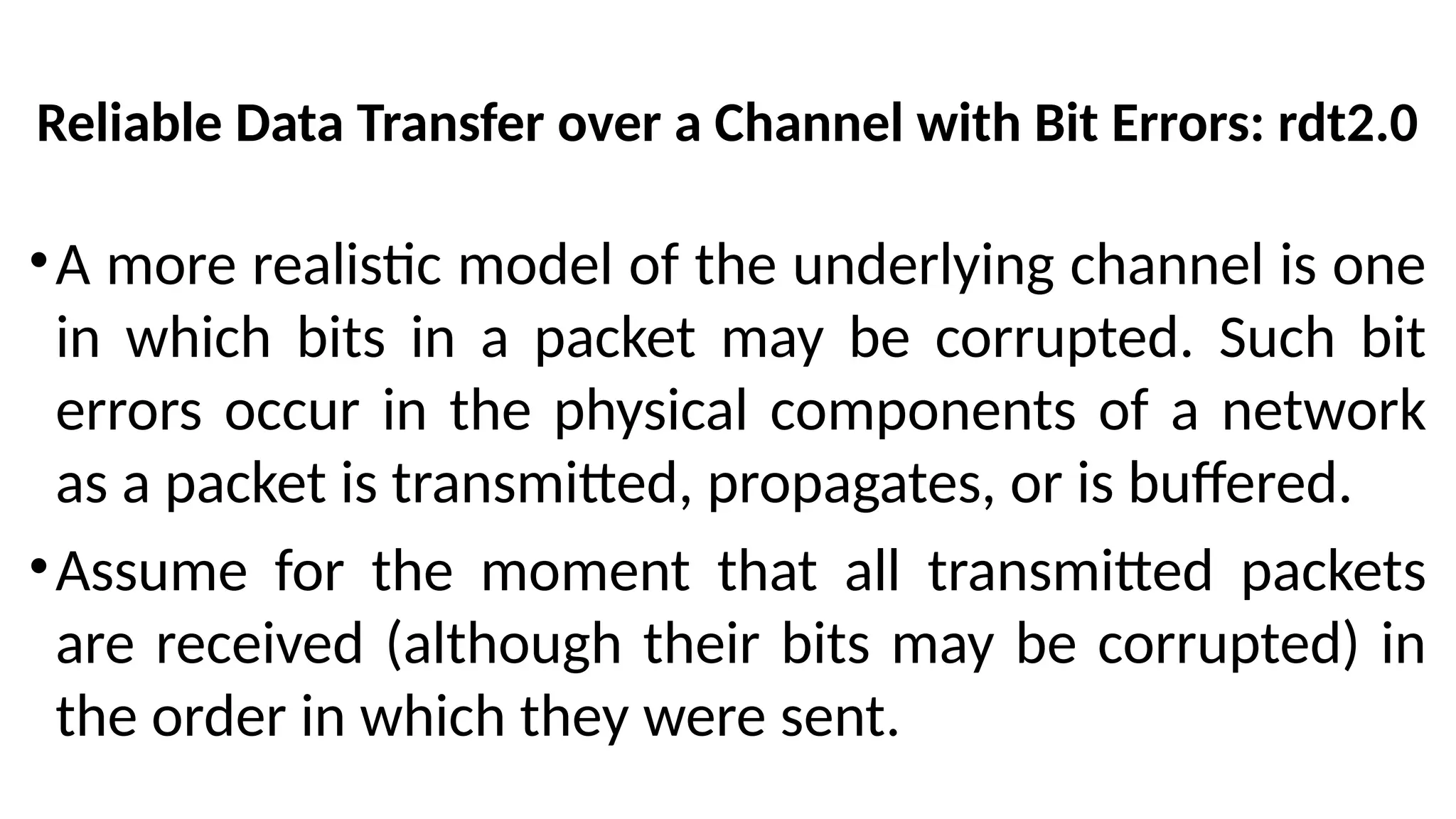 Reliable Data Transfer over a Channel with Bit Errors: rdt2.0
•A more realistic model of the underlying channel is one
in which bits in a packet may be corrupted. Such bit
errors occur in the physical components of a network
as a packet is transmitted, propagates, or is buffered.
•Assume for the moment that all transmitted packets
are received (although their bits may be corrupted) in
the order in which they were sent.
 
