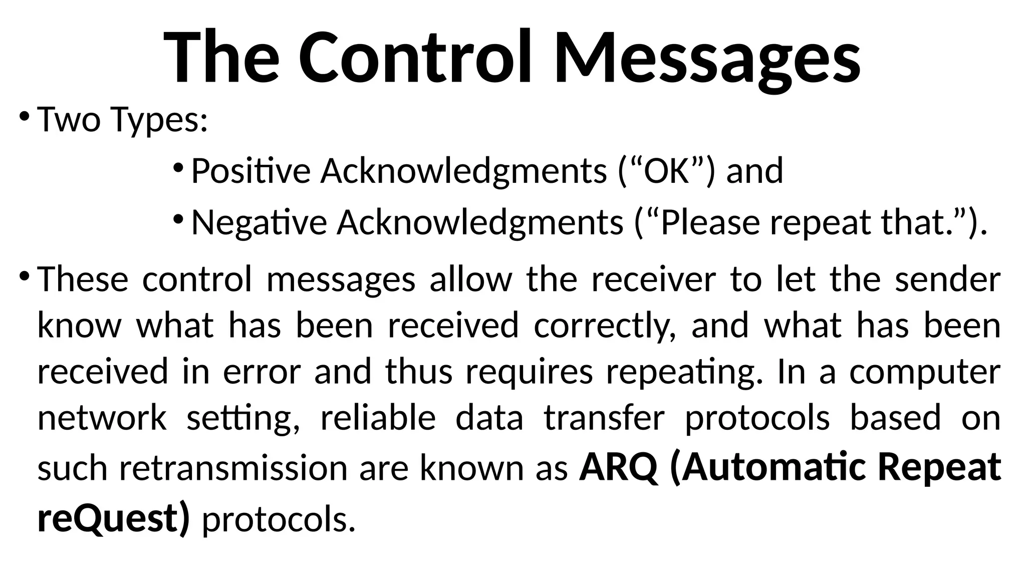 The Control Messages
•Two Types:
•Positive Acknowledgments (“OK”) and
•Negative Acknowledgments (“Please repeat that.”).
•These control messages allow the receiver to let the sender
know what has been received correctly, and what has been
received in error and thus requires repeating. In a computer
network setting, reliable data transfer protocols based on
such retransmission are known as ARQ (Automatic Repeat
reQuest) protocols.
 