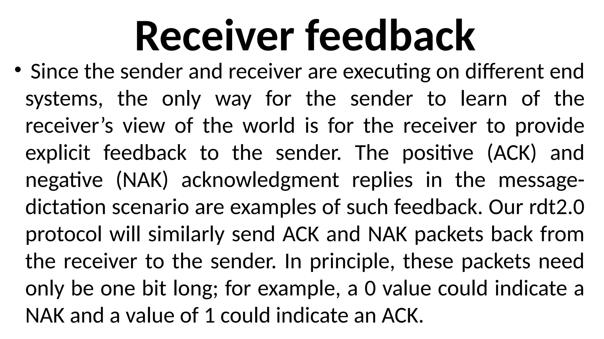 Receiver feedback
• Since the sender and receiver are executing on different end
systems, the only way for the sender to learn of the
receiver’s view of the world is for the receiver to provide
explicit feedback to the sender. The positive (ACK) and
negative (NAK) acknowledgment replies in the message-
dictation scenario are examples of such feedback. Our rdt2.0
protocol will similarly send ACK and NAK packets back from
the receiver to the sender. In principle, these packets need
only be one bit long; for example, a 0 value could indicate a
NAK and a value of 1 could indicate an ACK.
 