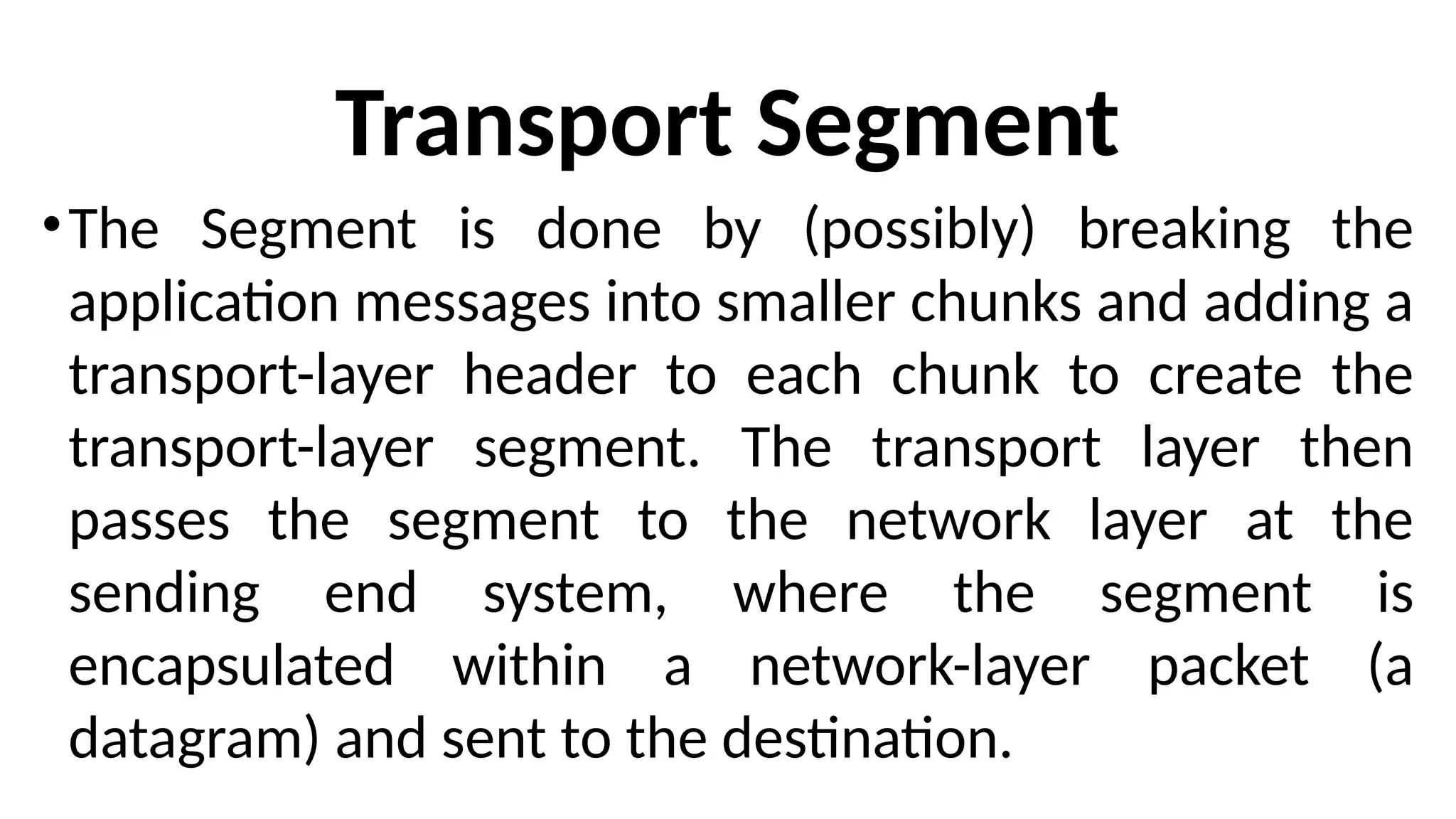 Transport Segment
•The Segment is done by (possibly) breaking the
application messages into smaller chunks and adding a
transport-layer header to each chunk to create the
transport-layer segment. The transport layer then
passes the segment to the network layer at the
sending end system, where the segment is
encapsulated within a network-layer packet (a
datagram) and sent to the destination.
 