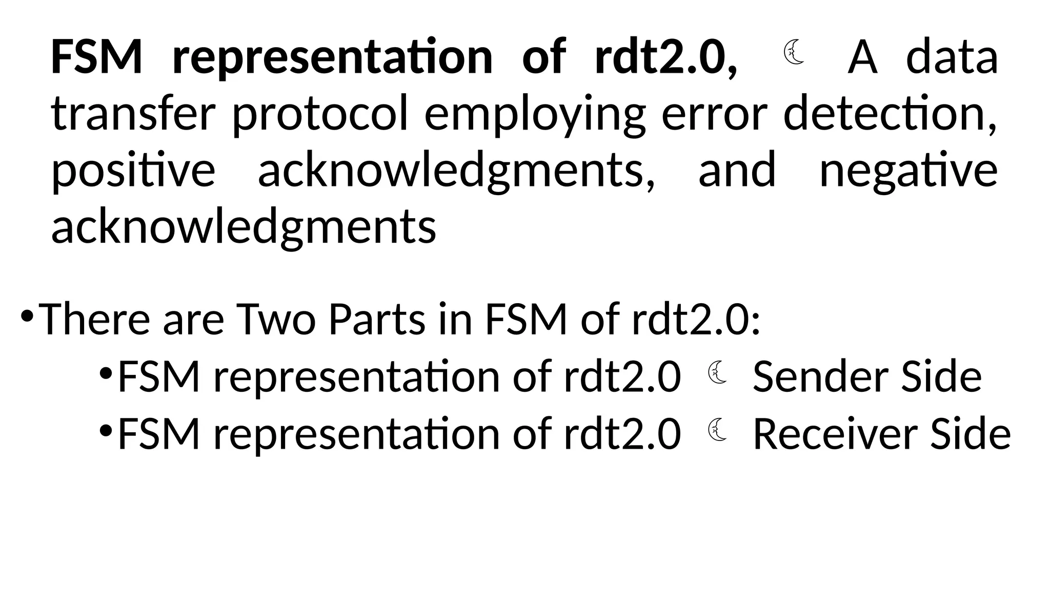 FSM representation of rdt2.0,  A data
transfer protocol employing error detection,
positive acknowledgments, and negative
acknowledgments
•There are Two Parts in FSM of rdt2.0:
•FSM representation of rdt2.0  Sender Side
•FSM representation of rdt2.0  Receiver Side
 