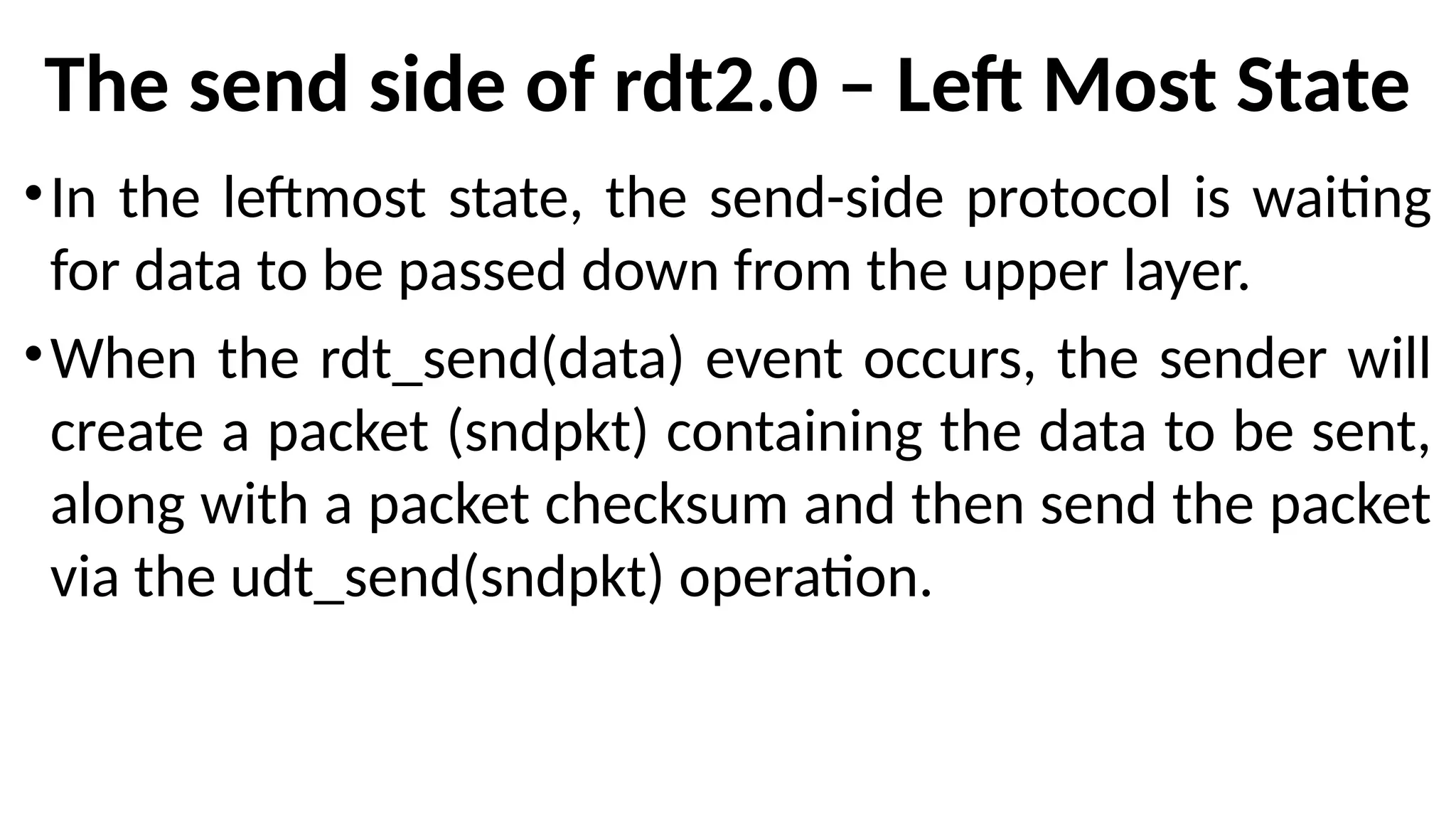 The send side of rdt2.0 – Left Most State
•In the leftmost state, the send-side protocol is waiting
for data to be passed down from the upper layer.
•When the rdt_send(data) event occurs, the sender will
create a packet (sndpkt) containing the data to be sent,
along with a packet checksum and then send the packet
via the udt_send(sndpkt) operation.
 