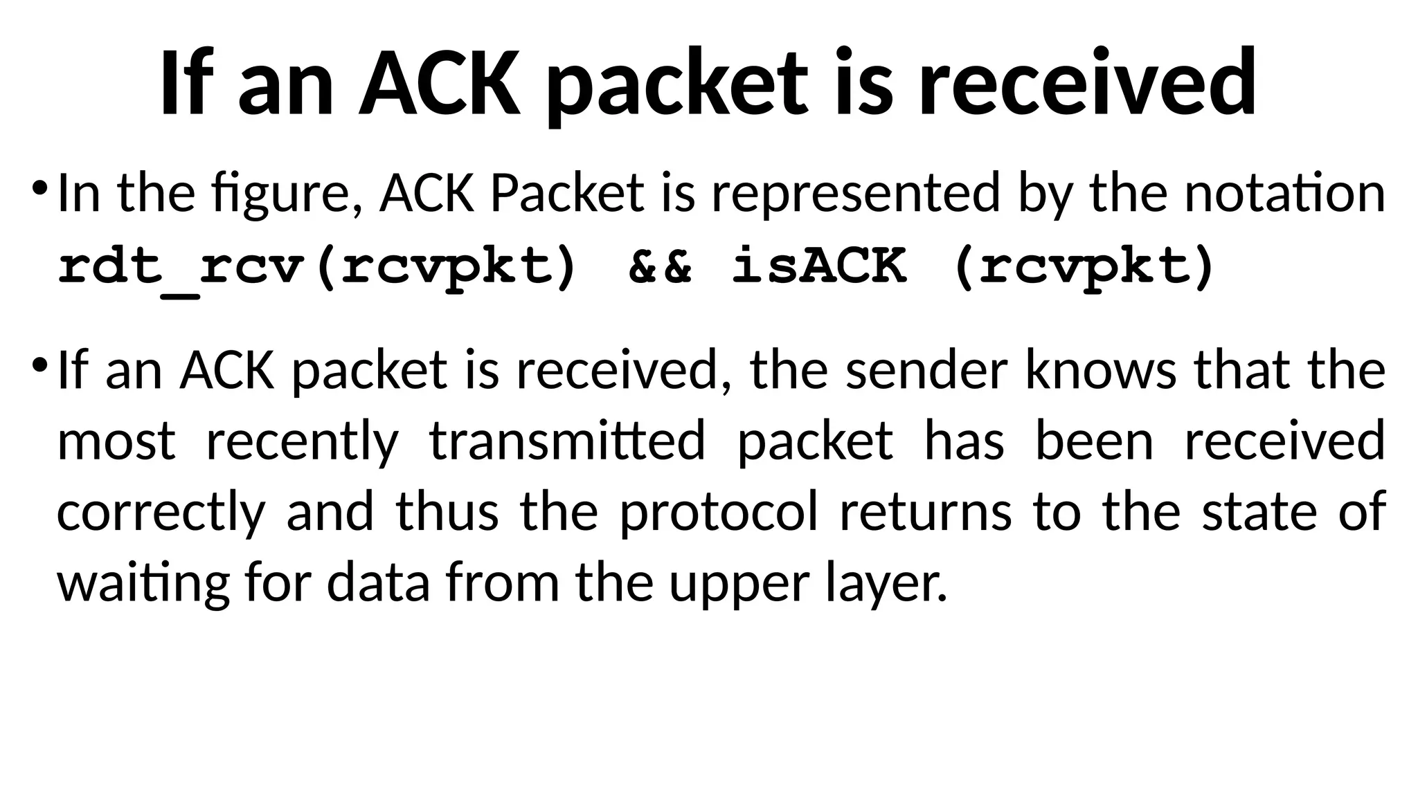 If an ACK packet is received
•In the figure, ACK Packet is represented by the notation
rdt_rcv(rcvpkt) && isACK (rcvpkt)
•If an ACK packet is received, the sender knows that the
most recently transmitted packet has been received
correctly and thus the protocol returns to the state of
waiting for data from the upper layer.
 