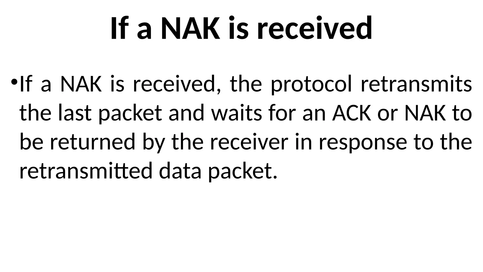 If a NAK is received
•If a NAK is received, the protocol retransmits
the last packet and waits for an ACK or NAK to
be returned by the receiver in response to the
retransmitted data packet.
 