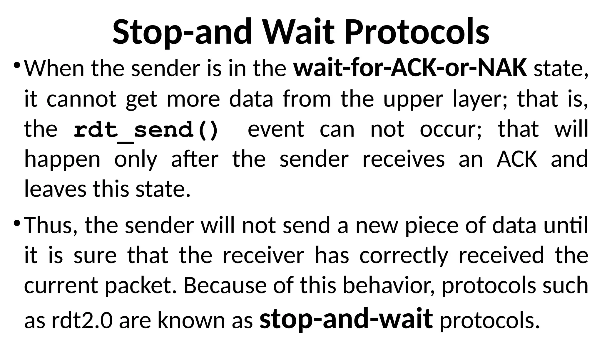 Stop-and Wait Protocols
•When the sender is in the wait-for-ACK-or-NAK state,
it cannot get more data from the upper layer; that is,
the rdt_send() event can not occur; that will
happen only after the sender receives an ACK and
leaves this state.
•Thus, the sender will not send a new piece of data until
it is sure that the receiver has correctly received the
current packet. Because of this behavior, protocols such
as rdt2.0 are known as stop-and-wait protocols.
 