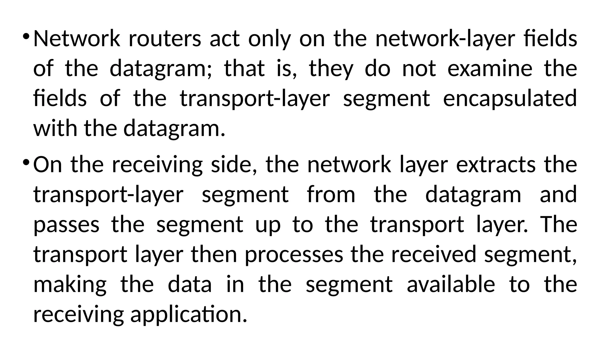 •Network routers act only on the network-layer fields
of the datagram; that is, they do not examine the
fields of the transport-layer segment encapsulated
with the datagram.
•On the receiving side, the network layer extracts the
transport-layer segment from the datagram and
passes the segment up to the transport layer. The
transport layer then processes the received segment,
making the data in the segment available to the
receiving application.
 