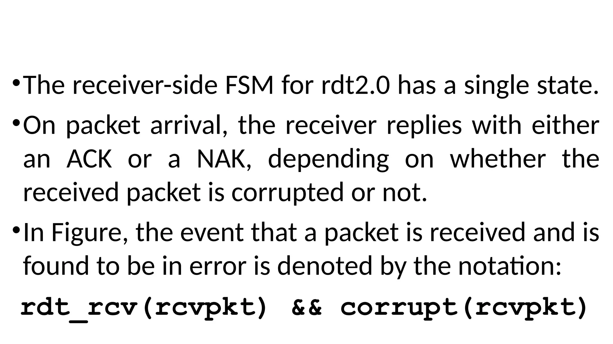 •The receiver-side FSM for rdt2.0 has a single state.
•On packet arrival, the receiver replies with either
an ACK or a NAK, depending on whether the
received packet is corrupted or not.
•In Figure, the event that a packet is received and is
found to be in error is denoted by the notation:
rdt_rcv(rcvpkt) && corrupt(rcvpkt)
 