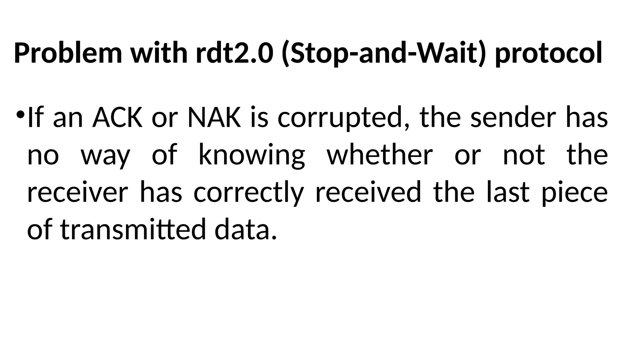 Problem with rdt2.0 (Stop-and-Wait) protocol
•If an ACK or NAK is corrupted, the sender has
no way of knowing whether or not the
receiver has correctly received the last piece
of transmitted data.
 