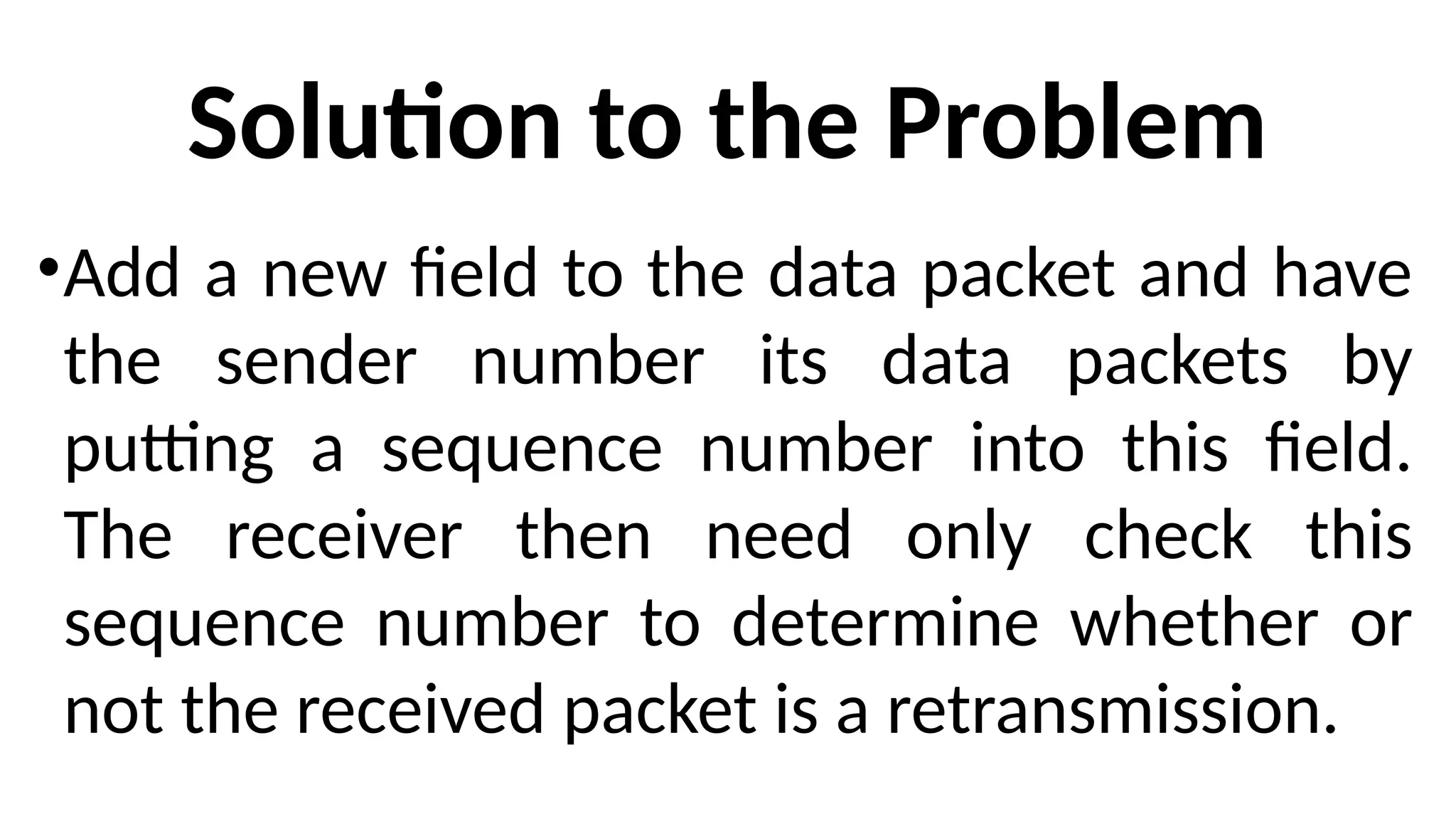 Solution to the Problem
•Add a new field to the data packet and have
the sender number its data packets by
putting a sequence number into this field.
The receiver then need only check this
sequence number to determine whether or
not the received packet is a retransmission.
 