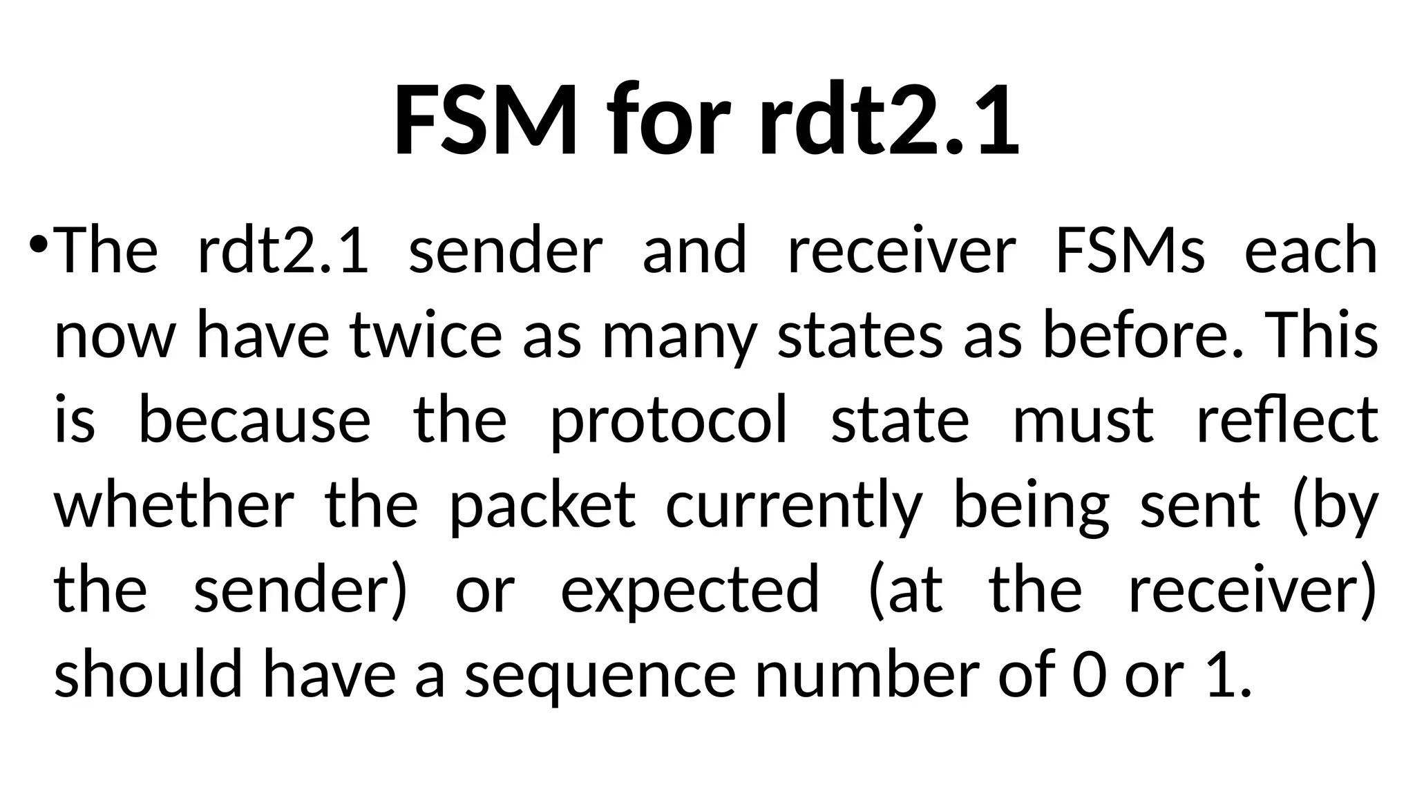 FSM for rdt2.1
•The rdt2.1 sender and receiver FSMs each
now have twice as many states as before. This
is because the protocol state must reflect
whether the packet currently being sent (by
the sender) or expected (at the receiver)
should have a sequence number of 0 or 1.
 