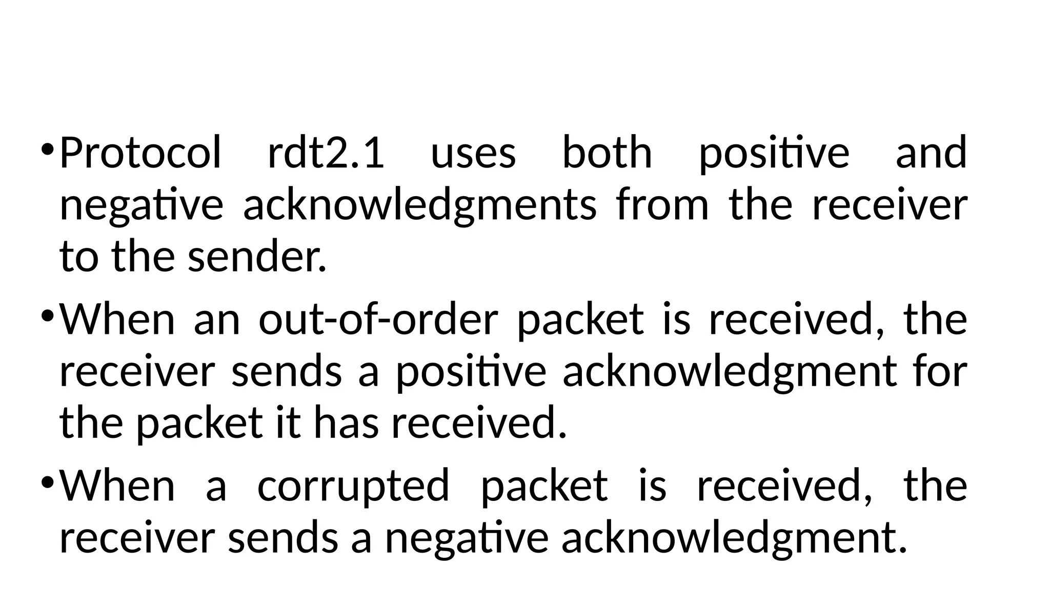 •Protocol rdt2.1 uses both positive and
negative acknowledgments from the receiver
to the sender.
•When an out-of-order packet is received, the
receiver sends a positive acknowledgment for
the packet it has received.
•When a corrupted packet is received, the
receiver sends a negative acknowledgment.
 