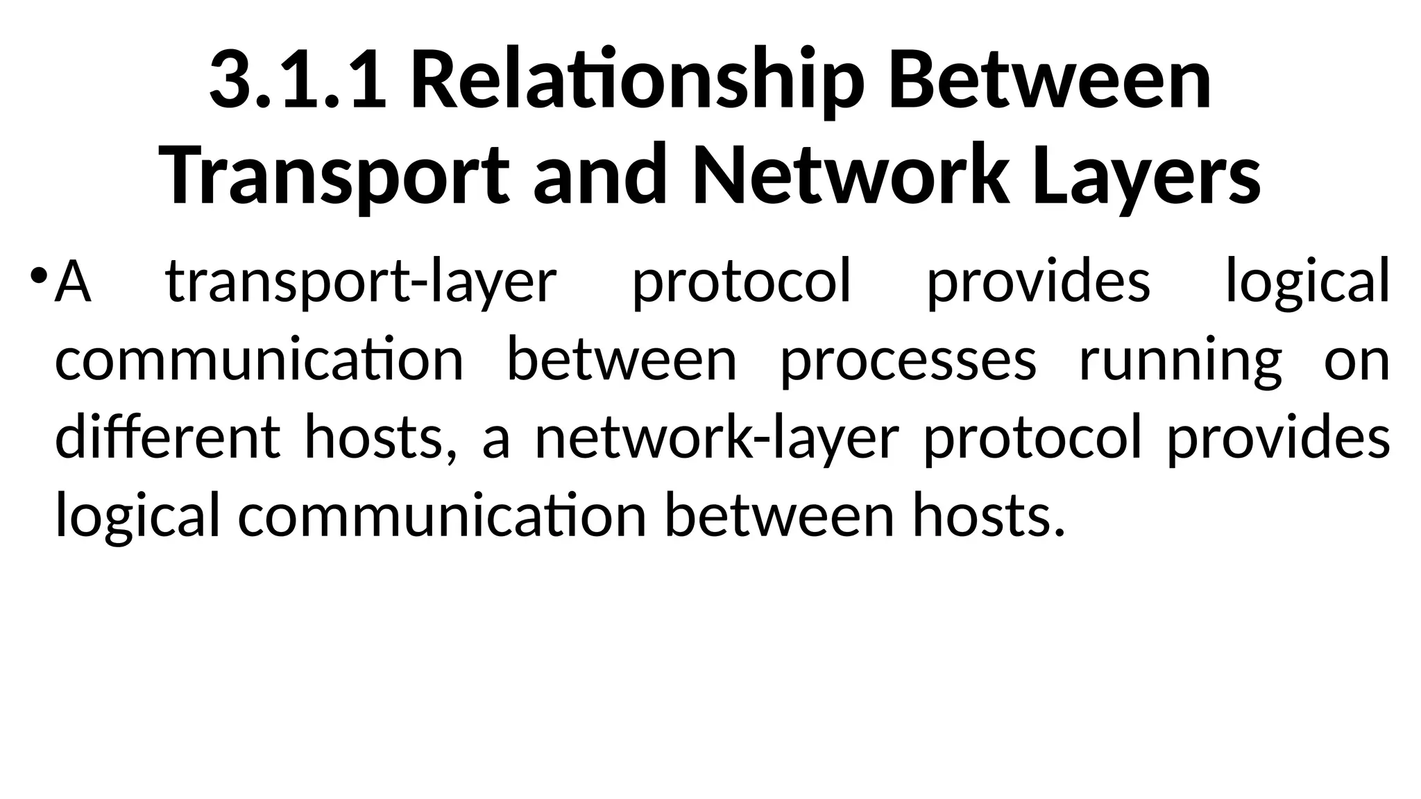 3.1.1 Relationship Between
Transport and Network Layers
•A transport-layer protocol provides logical
communication between processes running on
different hosts, a network-layer protocol provides
logical communication between hosts.
 