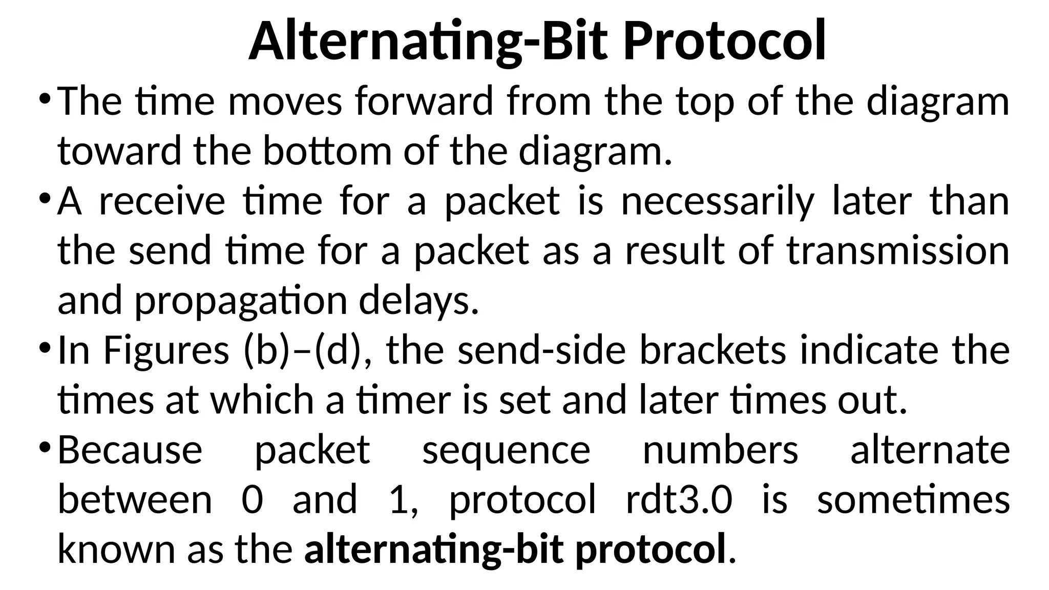 Alternating-Bit Protocol
•The time moves forward from the top of the diagram
toward the bottom of the diagram.
•A receive time for a packet is necessarily later than
the send time for a packet as a result of transmission
and propagation delays.
•In Figures (b)–(d), the send-side brackets indicate the
times at which a timer is set and later times out.
•Because packet sequence numbers alternate
between 0 and 1, protocol rdt3.0 is sometimes
known as the alternating-bit protocol.
 