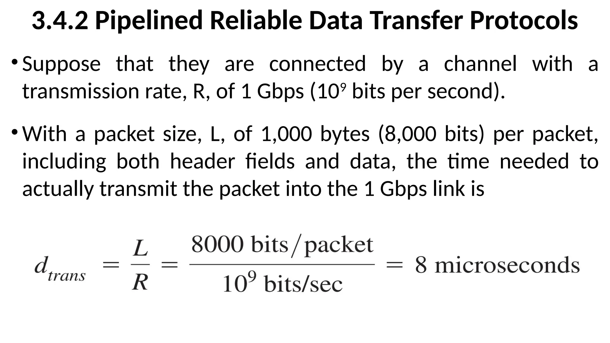 3.4.2 Pipelined Reliable Data Transfer Protocols
•Suppose that they are connected by a channel with a
transmission rate, R, of 1 Gbps (109
bits per second).
•With a packet size, L, of 1,000 bytes (8,000 bits) per packet,
including both header fields and data, the time needed to
actually transmit the packet into the 1 Gbps link is
 