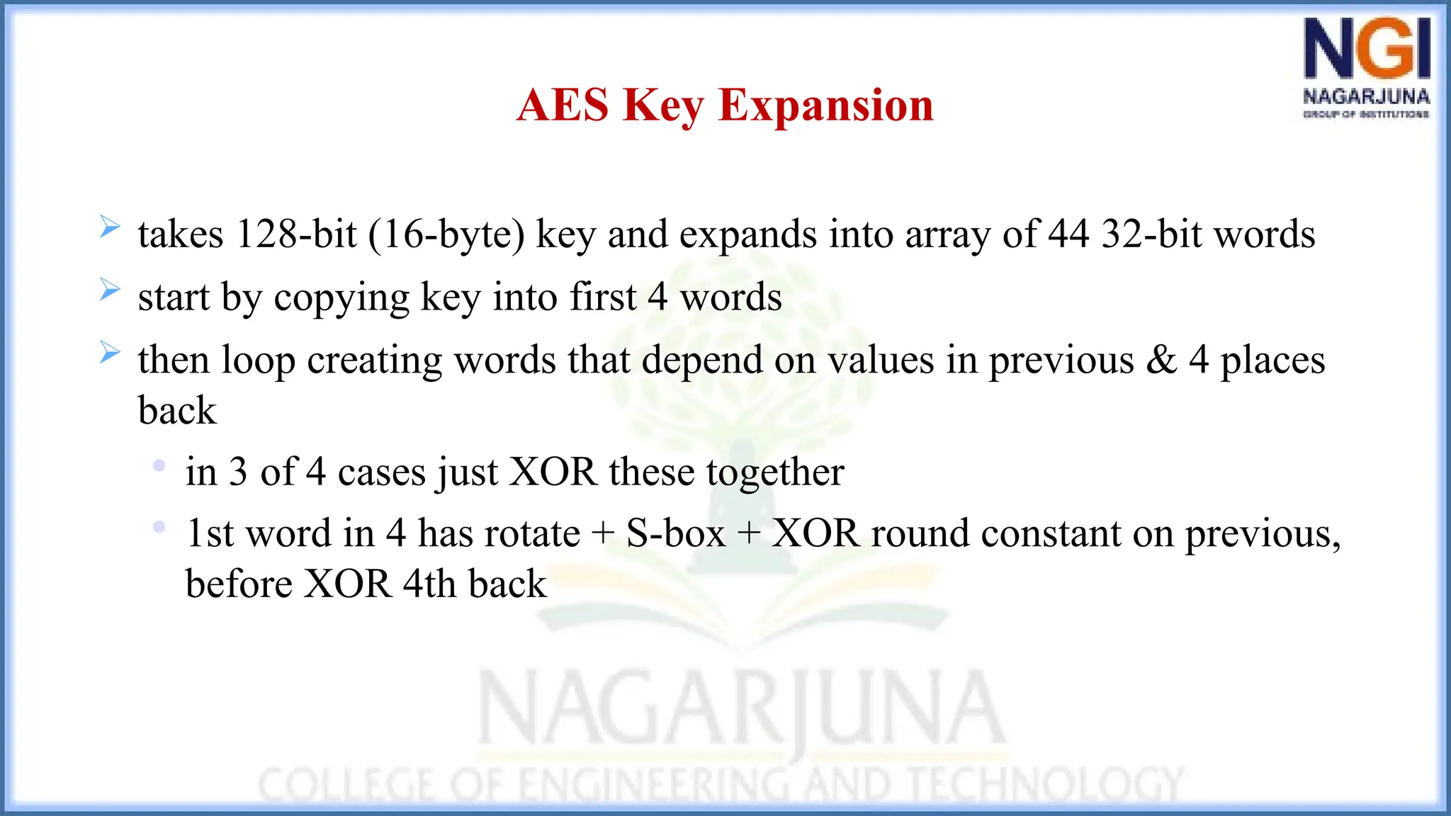 AES Key Expansion
 takes 128-bit (16-byte) key and expands into array of 44 32-bit words
 start by copying key into first 4 words
 then loop creating words that depend on values in previous & 4 places
back

in 3 of 4 cases just XOR these together

1st word in 4 has rotate + S-box + XOR round constant on previous,
before XOR 4th back
 