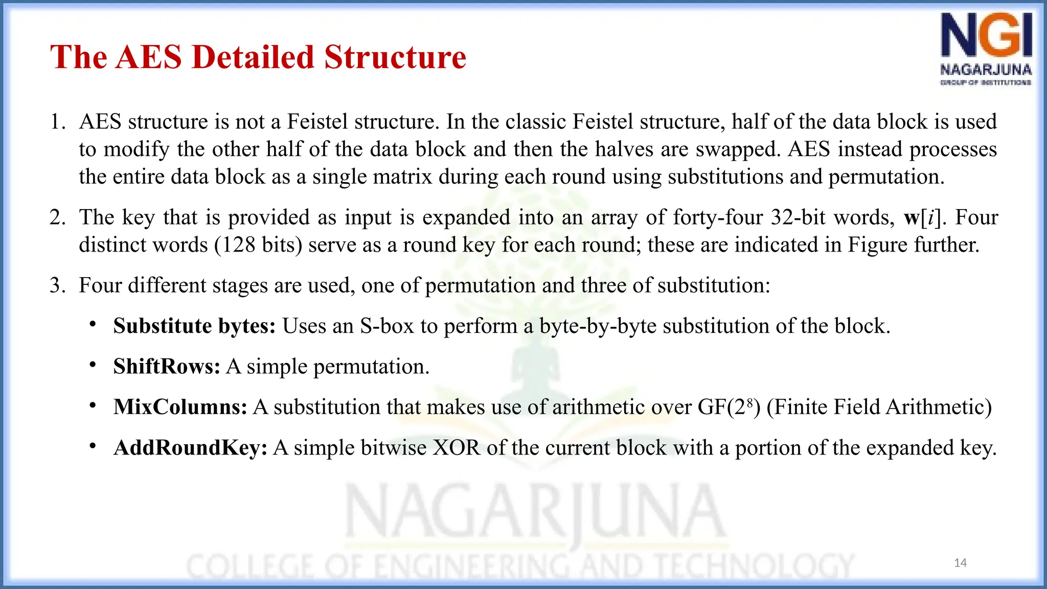 14
The AES Detailed Structure
1. AES structure is not a Feistel structure. In the classic Feistel structure, half of the data block is used
to modify the other half of the data block and then the halves are swapped. AES instead processes
the entire data block as a single matrix during each round using substitutions and permutation.
2. The key that is provided as input is expanded into an array of forty-four 32-bit words, w[i]. Four
distinct words (128 bits) serve as a round key for each round; these are indicated in Figure further.
3. Four different stages are used, one of permutation and three of substitution:
• Substitute bytes: Uses an S-box to perform a byte-by-byte substitution of the block.
• ShiftRows: A simple permutation.
• MixColumns: A substitution that makes use of arithmetic over GF(28
) (Finite Field Arithmetic)
• AddRoundKey: A simple bitwise XOR of the current block with a portion of the expanded key.
 