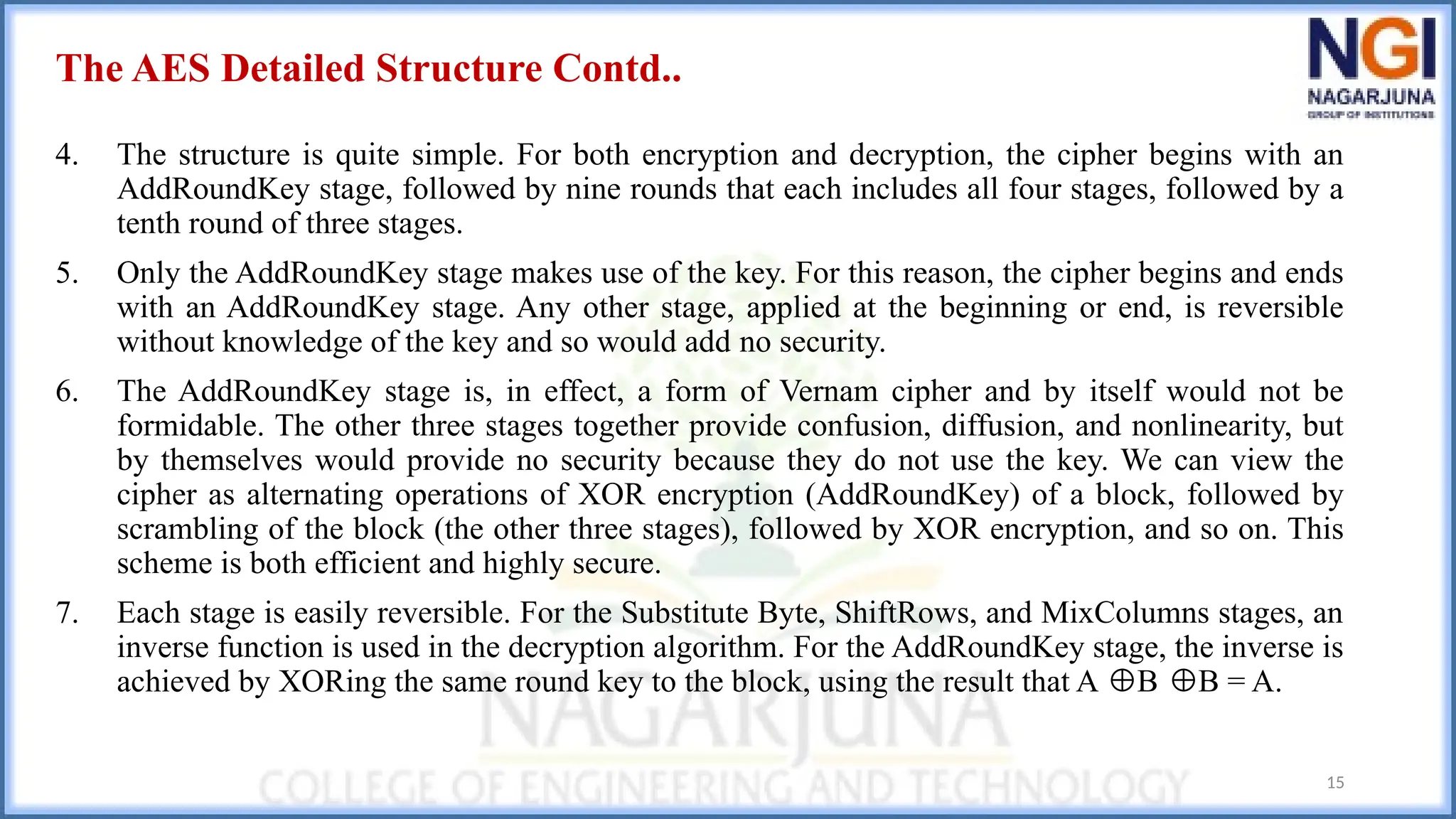 The AES Detailed Structure Contd..
4. The structure is quite simple. For both encryption and decryption, the cipher begins with an
AddRoundKey stage, followed by nine rounds that each includes all four stages, followed by a
tenth round of three stages.
5. Only the AddRoundKey stage makes use of the key. For this reason, the cipher begins and ends
with an AddRoundKey stage. Any other stage, applied at the beginning or end, is reversible
without knowledge of the key and so would add no security.
6. The AddRoundKey stage is, in effect, a form of Vernam cipher and by itself would not be
formidable. The other three stages together provide confusion, diffusion, and nonlinearity, but
by themselves would provide no security because they do not use the key. We can view the
cipher as alternating operations of XOR encryption (AddRoundKey) of a block, followed by
scrambling of the block (the other three stages), followed by XOR encryption, and so on. This
scheme is both efficient and highly secure.
7. Each stage is easily reversible. For the Substitute Byte, ShiftRows, and MixColumns stages, an
inverse function is used in the decryption algorithm. For the AddRoundKey stage, the inverse is
achieved by XORing the same round key to the block, using the result that A B B = A.
⊕ ⊕
15
 