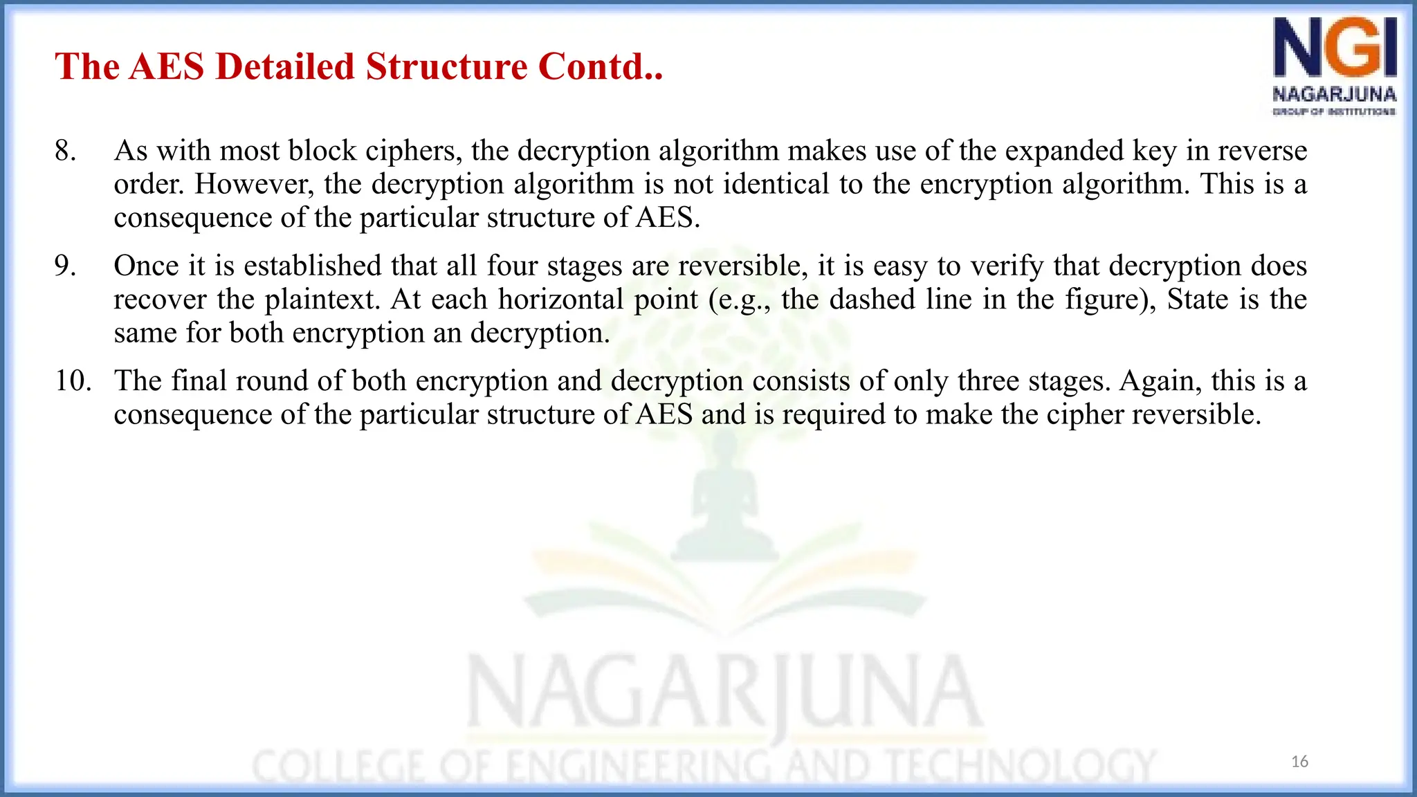 The AES Detailed Structure Contd..
8. As with most block ciphers, the decryption algorithm makes use of the expanded key in reverse
order. However, the decryption algorithm is not identical to the encryption algorithm. This is a
consequence of the particular structure of AES.
9. Once it is established that all four stages are reversible, it is easy to verify that decryption does
recover the plaintext. At each horizontal point (e.g., the dashed line in the figure), State is the
same for both encryption an decryption.
10. The final round of both encryption and decryption consists of only three stages. Again, this is a
consequence of the particular structure of AES and is required to make the cipher reversible.
16
 