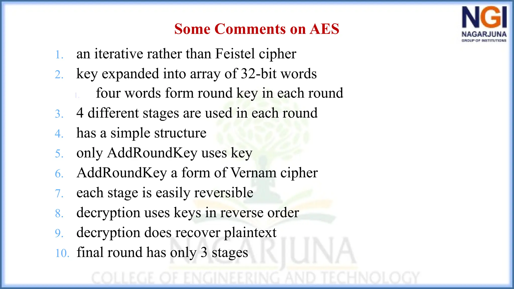 Some Comments on AES
1. an iterative rather than Feistel cipher
2. key expanded into array of 32-bit words
1. four words form round key in each round
3. 4 different stages are used in each round
4. has a simple structure
5. only AddRoundKey uses key
6. AddRoundKey a form of Vernam cipher
7. each stage is easily reversible
8. decryption uses keys in reverse order
9. decryption does recover plaintext
10. final round has only 3 stages
 