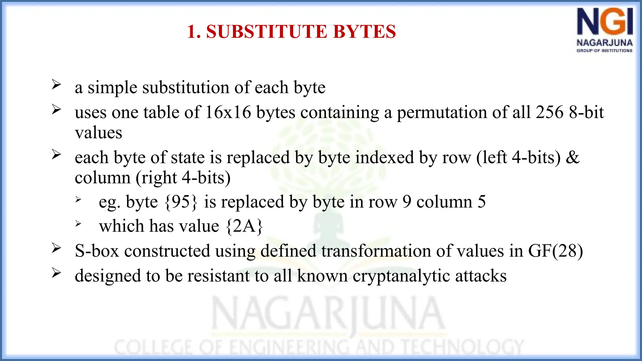1. SUBSTITUTE BYTES
 a simple substitution of each byte
 uses one table of 16x16 bytes containing a permutation of all 256 8-bit
values
 each byte of state is replaced by byte indexed by row (left 4-bits) &
column (right 4-bits)

eg. byte {95} is replaced by byte in row 9 column 5

which has value {2A}
 S-box constructed using defined transformation of values in GF(28)
 designed to be resistant to all known cryptanalytic attacks
 